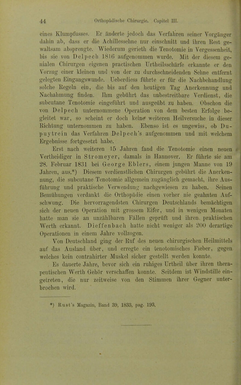 eines Klumpfusses. Er änderte jedoch das Verfahren seiner Vorgänger dahin ab, dass er die Achillessehne nur einschnitt und ihren Rest ge- waltsam absprengte. Wiederum gerieth die Tenotomie in Vergessenheit, bis sie von Delpech 1816 aufgenommen wurde. Mit der diesem ge- nialen Chirurgen eigenen practischen Urtheilsschärfe erkannte er den Vorzug einer kleinen und von der zu durchschneidenden Sehne entfernt gelegten Eingangswunde. Ueberdiess führte er für die Nachbehandlung solche Regeln ein, die bis auf den heutigen Tag Anerkennung und Nachahmung finden. Ihm gebührt das unbestreitbare Verdienst, die subcutane Tenotomie eingeführt und ausgeübt zu haben. Obschon die von Delpech unternommene Operation von dem besten Erfolge be- gleitet war, so scheint er doch keine weiteren Heilversuche in dieser Richtung unternommen zu haben. Ebenso ist es ungewiss, ob Du- puytrein das Verfahren Delpech's aufgenommen und mit welchem Ergebnisse fortgesetzt habe. Erst nach weiteren 15 Jahren fand die Tenotomie einen neuen Vertheidiger in Stromeyer, damals in Hannover. Er führte sie am 28. Februar 1831 bei George Ehlers, einem jungen Manne von 19 Jahren, aus.*) Diesem verdienstlichen Chirurgen gebührt die Anerken- nung, die subcutane Tenotomie allgemein zugänglich gemacht, ihre Aus- führung und praktische Verwendung nachgewiesen zu haben. Seinen Bemühungen verdankt die Orthopädie einen vorher nie geahnten Auf- schwung. Die hervorragendsten Chirurgen Deutschlands bemächtigen sich der neuen Operation mit grossem Eifer, und in wenigen Monaten hatte man sie an unzählbaren Fällen geprüft und ihren, praktischen Werth erkannt. Dieffenbach hatte nicht weniger als 200 derartige Operationen in einem Jahre vollzogen. Von Deutschland ging der Ruf des neuen chirurgischen Heilmittels auf das Ausland über, und erregte ein tenotomisches Fieber, gegen welches kein contrahirter Muskel sicher gestellt werden konnte. Es dauerte Jahre, bevor sich ein ruhiges Urtheil über ihren thera- peutischen Werth Gehör verschaffen konnte. Seitdem ist Windstille ein- getreten, die nur zeitweise von den Stimmen ihrer Gegner unter- brochen wird. *) Rust's Magazin, Band 39, 1833, pag. 193.