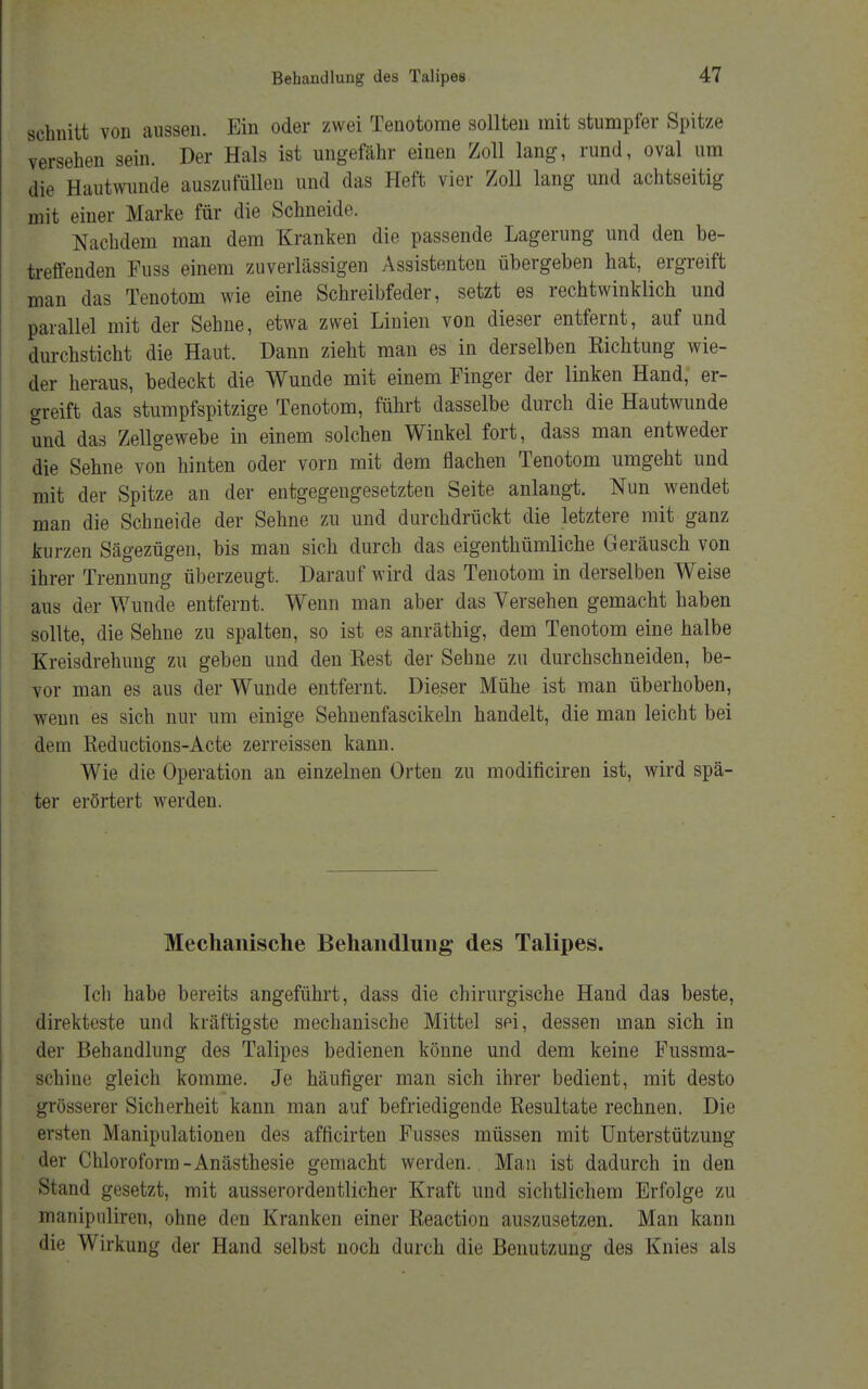 schnitt von aussen. Ein oder zwei Tenotome sollten mit stumpfer Spitze versehen sein. Der Hals ist ungefähr einen Zoll lang, rund, oval um die Hautwunde auszufüllen und das Heft vier Zoll lang und achtseitig mit einer Marke für die Schneide. Nachdem man dem Kranken die passende Lagerung und den be- treffenden Fuss einem zuverlässigen Assistenten übergeben hat, ergreift man das Tenotom wie eine Schreibfeder, setzt es rechtwinklich und parallel mit der Sehne, etwa zwei Linien von dieser entfernt, auf und durchsticht die Haut. Dann zieht man es in derselben Richtung wie- der heraus, bedeckt die Wunde mit einem Pinger der linken Hand, er- greift das stumpfspitzige Tenotom, führt dasselbe durch die Hautwunde und das Zellgewebe in einem solchen Winkel fort, dass man entweder die Sehne von hinten oder vorn mit dem flachen Tenotom umgeht und mit der Spitze an der entgegengesetzten Seite anlangt. Nun wendet man die Schneide der Sehne zu und durchdrückt die letztere mit ganz kurzen Sägezügen, bis man sich durch das eigentümliche Geräusch von ihrer Trennung überzeugt. Darauf wird das Tenotom in derselben Weise aus der Wunde entfernt. Wenn man aber das Versehen gemacht haben sollte, die Sehne zu spalten, so ist es anräthig, dem Tenotom eine halbe Kreisdrehung zu geben und den Kest der Sehne zu durchschneiden, be- vor man es aus der Wunde entfernt. Dieser Mühe ist man überhoben, wenn es sich nur um einige Sehnenfascikeln handelt, die man leicht bei dem Reductions-Acte zerreissen kann. Wie die Operation an einzelnen Orten zu modificiren ist, wird spä- ter erörtert werden. Mechanische Behandlung des Talipes. Ich habe bereits angeführt, dass die chirurgische Hand das beste, direkteste und kräftigste mechanische Mittel sei, dessen man sich in der Behandlung des Talipes bedienen könne und dem keine Fussma- schine gleich komme. Je häufiger man sich ihrer bedient, mit desto grösserer Sicherheit kann man auf befriedigende Resultate rechnen. Die ersten Manipulationen des afficirten Fusses müssen mit Unterstützung der Chloroform-Anästhesie gemacht werden. Man ist dadurch in den Stand gesetzt, mit ausserordentlicher Kraft und sichtlichem Erfolge zu manipuliren, ohne den Kranken einer Reaction auszusetzen. Man kann die Wirkung der Hand selbst noch durch die Benutzung des Knies als