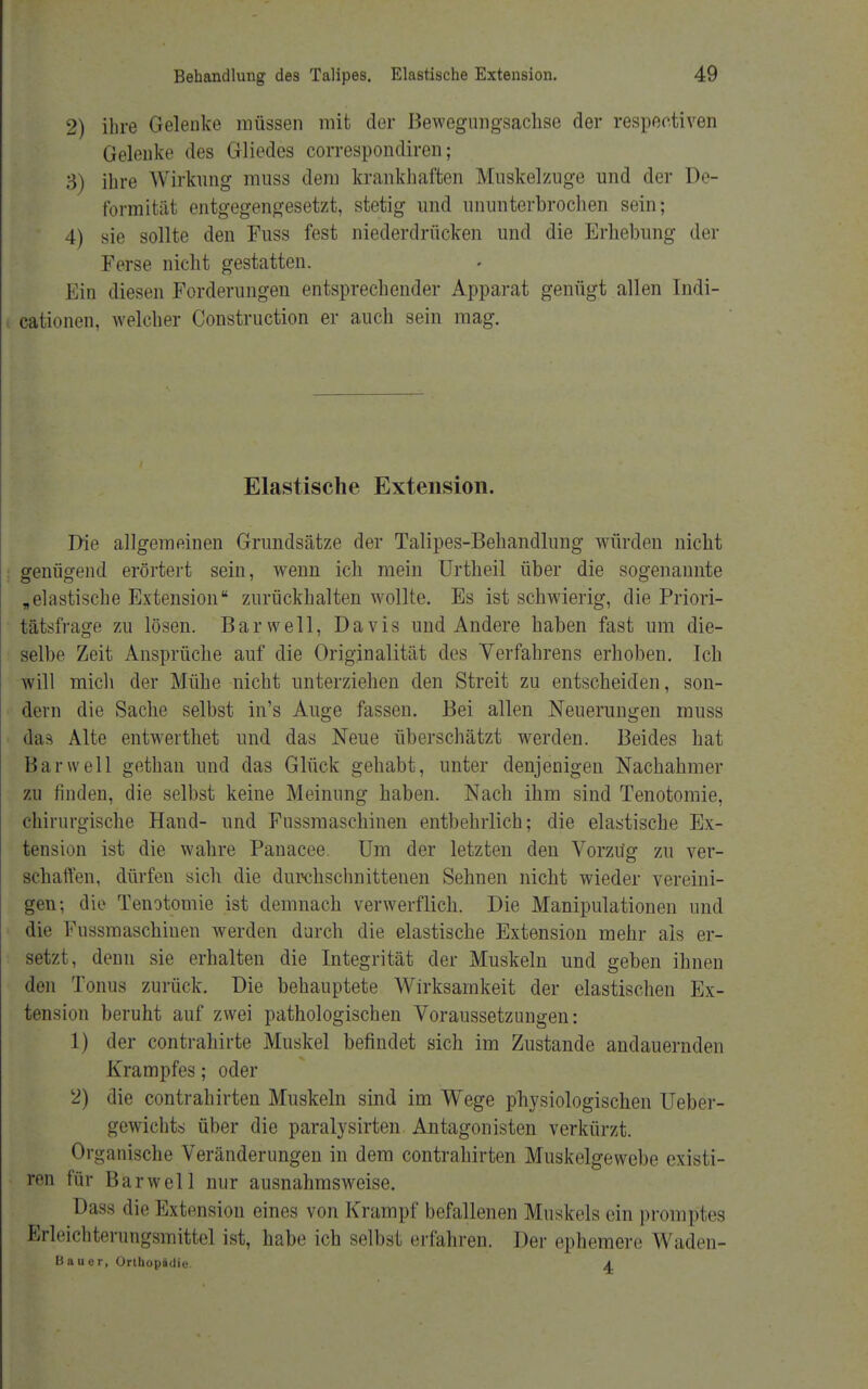 2) ihre Gelenke müssen mit der Bewegimgsachse der respeetiven Gelenke des Gliedes correspondiren; 3) ihre Wirkung muss dem krankhaften Mnskelzuge und der De- formität entgegengesetzt, stetig und ununterbrochen sein; 4) sie sollte den Fuss fest niederdrücken und die Erhebung der Ferse nicht gestatten. Ein diesen Forderungen entsprechender Apparat genügt allen Indi- cationen, welcher Construction er auch sein mag. Elastische Extension. Die allgemeinen Grundsätze der Talipes-Behandlung würden nicht genügend erörtert sein, wenn ich mein Urtheil über die sogenannte „elastische Extension zurückhalten wollte. Es ist schwierig, die Priori- tätsfrage zu lösen. Bar well, Davids und Andere haben fast um die- selbe Zeit Ansprüche auf die Originalität des Verfahrens erhoben. Ich will mich der Mühe nicht unterziehen den Streit zu entscheiden, son- dern die Sache selbst in's Auge fassen. Bei allen Neuerungen muss das Alte entwerthet und das Neue überschätzt werden. Beides hat Bar well gethan und das Glück gehabt, unter denjenigen Nachahmer zu finden, die selbst keine Meinung haben. Nach ihm sind Tenotomie, chirurgische Hand- und Fussmaschinen entbehrlich; die elastische Ex- tension ist die wahre Panacee. Um der letzten den Vorztfg zu ver- schaffen, dürfen sich die durchschnittenen Sehnen nicht wieder vereini- gen; die Tenotomie ist demnach verwerflich. Die Manipulationen und die Fussmaschiuen werden durch die elastische Extension mehr als er- setzt, denn sie erhalten die Integrität der Muskeln und geben ihnen den Tonus zurück. Die behauptete Wirksamkeit der elastischen Ex- tension beruht auf zwei pathologischen Voraussetzungen: 1) der contrahirte Muskel befindet sich im Zustande andauernden Krampfes; oder 2) die contrahirten Muskeln sind im Wege physiologischen Ueber- gewichts über die paralysirten Antagonisten verkürzt. Organische Veränderungen in dem contrahirten Muskelgewebe existi- ren für Bar well nur ausnahmsweise. Dass die Extension eines von Krampf befallenen Muskels ein promptes ßrleichterungsmitte] ist, habe ich selbst erfahren. Der ephemere Waden- Bauer, Orthopädie. A