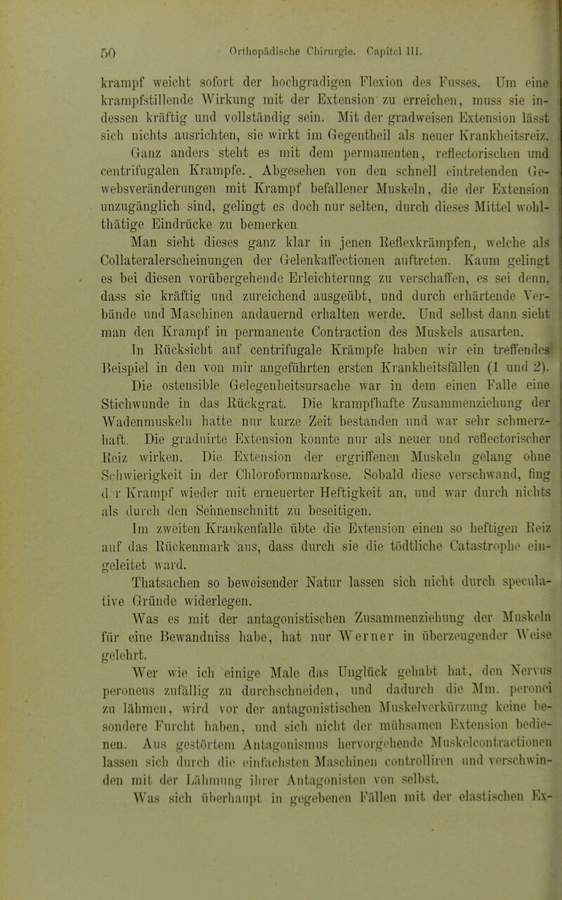 krampf weicht sofort der hochgradigen Flexion des Fusses. Um eine krampfstillende Wirkimg mit der Extension zu erreichen, muss sie in- i dessen kräftig und vollständig sein. Mit der gradweisen Extension lässt sich nichts ausrichten, sie wirkt im Gegentheil als neuer Krankheitsreiz. Ganz anders steht es mit dem permanenten, reflectorischen und centrifugalen Krämpfe., Abgesehen von den schnell eintretenden Ge- websveränderungen mit Krampf befallener Muskeln, die der Extension unzugänglich sind, gelingt es doch nur selten, durch dieses Mittel wobl- thätige Eindrücke zu bemerken Man sieht dieses ganz klar in jenen Reflexkrämpfen, welche als Collateralerscheinungen der Gelenkaffectionen auftreten. Kaum gelingt es bei diesen vorübergehende Erleichterung zu verschaffen, es sei denn, dass sie kräftig und zureichend ausgeübt, und durch erhärtende Ver- bände und Maschinen andauernd erhalten werde. Und selbst dann sieht man den Krampf in permanente Contraction des Muskels ausarten. In Rücksicht auf centrifugale Krämpfe haben wir ein treffeudc^ Beispiel in den von mir angeführten ersten Krankheitsfällen (1 und 2). Die ostensible Gelegenlieitsursache war in dem einen Falle eine Stichwunde in das Rückgrat. Die krampfhafte Zusammenziehung der Wadenmuskeln hatte nur kurze Zeit bestanden und war sehr schmerz- haft. Die graduirte Extension konnte nur als neuer und reflectorischer Reiz wirken. Die Extension der ergriffenen Muskeln gelang ohne Schwierigkeit in der Chloroformnarkose. Sobald diese verschwand, fing d t Krampf wieder mit erneuerter Heftigkeit an, und war durch nichts als durch den Sehnenschnitt zu beseitigen. Im zweiten Krankenfalle übte die Extension einen so heftigen Reiz auf das Rückenmark aus, dass durch sie die tödtliche Catastrophe ein- geleitet ward. Thatsachen so beweisender Natur lassen sich nicht durch specula- tive Gründe widerlegen. Was es mit der antagonistischen Zusammenziehung der Muskeln für eine Bewandniss habe, hat nur Werner in überzeugender Weise gelehrt. Wer wie ich einige Male das Unglück gehabt hat, den Nervus peroneus zufällig zu durchschneiden, und dadurch die Mm. peronei zu lähmen, wird vor der antagonistischen Muskelverkürzung keine be- sondere Furcht haben, und sich nicht der mühsamen Extension bedie- nen. Aus gestörtem Antagonismus hervorgehende Muskelcontractionen lassen sicli durch die einfachsten Maschinen controlliren und verschwin- den mit der Lähmung ihrer Antagonisten von selbst. Was sicli überhaupt in gegebenen Fällen mit der elastischen Ex-