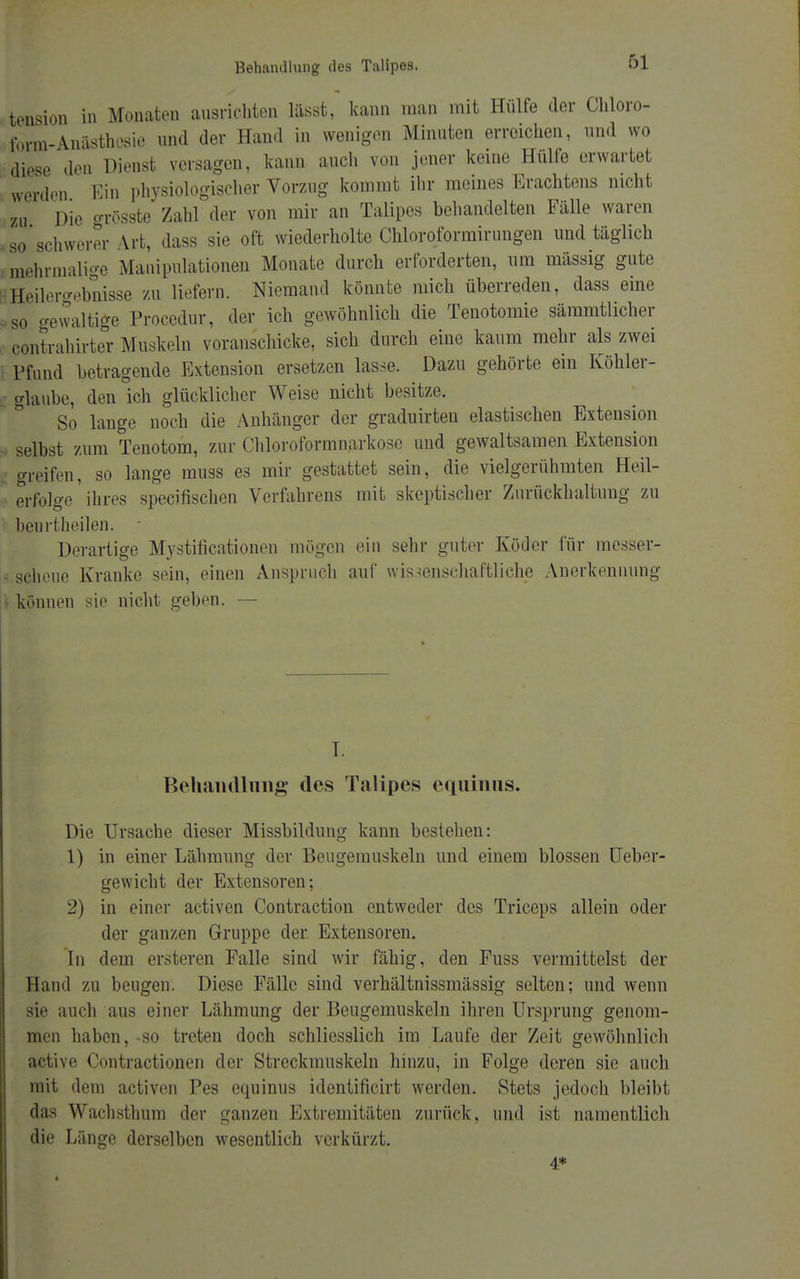 tension in Monaten ausrichten lässt, kann man mit Hülfe der Chloro- form-Anästhesie und der Hand in wenigen Minuten erreichen, und wo diese den Dienst versagen, kann auch von jener keine Hülfe erwartet werden Ein physiologischer Vorzug kommt ihr meines Erachtens nicht zu Die grösste Zahl der von mir an Talipes behandelten Fälle waren so schwerer Art, dass sie oft wiederholte Chloroformirungen und täglich mehrmalige Manipulationen Monate durch erforderten, um mässig gute Eeilero-ebnisse zu liefern. Niemand könnte mich überreden, dass eine so gewaltige Procedur, der ich gewöhnlich die Tenotomie sämmtlicher contrahirter Muskeln voranschicke, sich durch eine kaum mehr als zwei Pfund betragende Extension ersetzen lasse. Dazu gehörte ein Köhler- glaube, den ich glücklicher Weise nicht besitze. So lange noch die Anhänger der graduirteu elastischen Extension selbst zum Tenotom, zur Chloroformnarkose und gewaltsamen Extension greifen, so lange muss es mir gestattet sein, die vielgerühmten Heil- erfolge ' ihres speeifischen Verfahrens mit skeptischer Zurückhaltung zu beurtheilen. - Derartige Mystifikationen mögen ein sehr guter Köder für messer- - scheue Kranke sein, einen Anspruch auf wissenschaftliche Anerkennung können sie nicht geben. — I. Behandlung des Talipes equinus. Die Ursache dieser Missbildung kann bestehen: 1) in einer Lähmung der Beugemuskeln und einem blossen Ueber- gewicht der Extensoren; 2) in einer activen Contraction entweder des Triceps allein oder der ganzen Gruppe der Extensoren. In dem ersteren Falle sind wir fähig, den Fuss vermittelst der Hand zu beugen. Diese Fälle sind verhältnissmässig selten; und wenn sie auch aus einer Lähmung der Beugemuskeln ihren Ursprung genom- men haben, -so treten doch schliesslich im Laufe der Zeit gewöhnlich active Contractionen der Streckmuskeln hinzu, in Folge deren sie auch mit dem activen Pes equinus identificirt werden. Stets jedoch bleibt das Wachsthum der ganzen Extremitäten zurück, und ist namentlich die Länge derselben wesentlich verkürzt. 4*