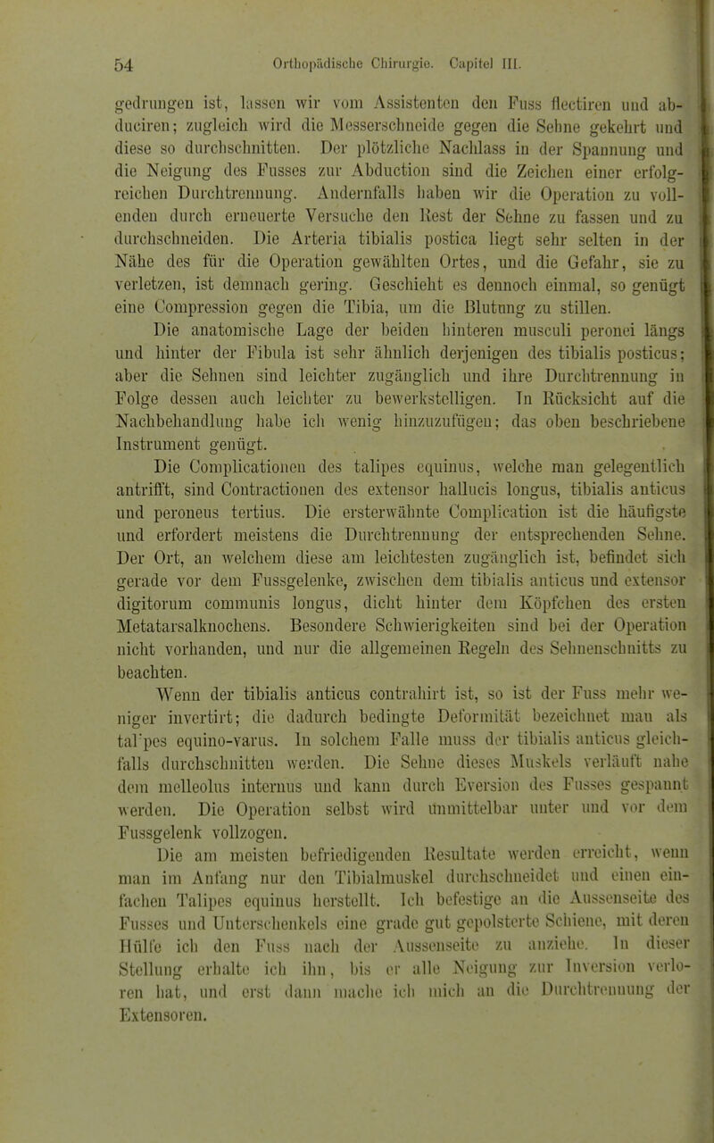 gedrungen ist, lassen wir vom Assistenten den Fuss fiectiren und ab- duciren; zugleich wird die Messerschneide gegen die Sehne gekehrt uud diese so durchschnitten. Der plötzliche Nachlass in der Spannung und die Neigung des Fusses zur Abduction sind die Zeichen einer erfolg- reichen Durch trenn ung. Andernfalls haben wir die Operation zu voll- enden durch erneuerte Versuche den Rest der Sehne zu fassen und zu durchschneiden. Die Arteria tibialis postica liegt sehr selten in der Nähe des für die Operation gewählten Ortes, und die Gefahr, sie zu verletzen, ist demnach gering. Geschieht es dennoch einmal, so genügt eine Compression gegen die Tibia, um die Blutung zu stillen. Die anatomische Lage der beiden hinteren musculi peronei längs und hinter der Fibula ist sehr ähnlich derjenigen des tibialis posticus; aber die Sehnen sind leichter zugänglich und ihre Durchtrennung in Folge dessen auch leichter zu bewerkstelligen. Tn Rücksicht auf die Nachbehandlung habe ich wenig hinzuzufügen; das oben beschriebene Instrument genügt. Die Complicationen des talipes equinus, welche man gelegentlich antrifft, sind Contractionen des extensor hallucis longus, tibialis anticus und peroneus tertius. Die ersterwähnte Complication ist die häufigste und erfordert meistens die Durchtrennung der entsprechenden Sehne. Der Ort, an welchem diese am leichtesten zugänglich ist, befindet sich gerade vor dem Fussgelenke, zwischen dem tibialis anticus und extensor digitorum communis longus, dicht hinter dem Köpfchen des ersten Metatarsalknochens. Besondere Schwierigkeiten sind bei der Operation nicht vorhanden, und nur die allgemeinen Regeln des Sehnenschnitts zu beachten. Wenn der tibialis anticus contrahirt ist, so ist der Fuss mehr we- niger invertirt; die dadurch bedingte Deformität bezeichnet mau als tal'pcs equino-varus. In solchem Falle muss der tibialis anticus gleich- falls durchschnitten werden. Die Sehne dieses Muskels verläuft nahe dem melleolus internus und kann durch Eversion des Fusses gespannt werden. Die Operation selbst wird unmittelbar unter und vor dem Fussgelenk vollzogen. Die am meisten befriedigenden Resultate werden erreicht, wenn man im Anfang nur den Tibialmuskel durchschneidet und einen ein- fachen Talipes equinus herstellt. Ich befestige au die Aussenseite des Fusses und Unterschenkels eine grade gut gepolsterte Schiene, mit deren Hülle ich den Fuss nach der Aussenseite zu anziehe. In dieser Stellung erhalte ich ihn, bis er alle Neigung zur Inversion verlo- ren hat, und erst dann mache ich mich an die Durchtreuuung der Extensoren.