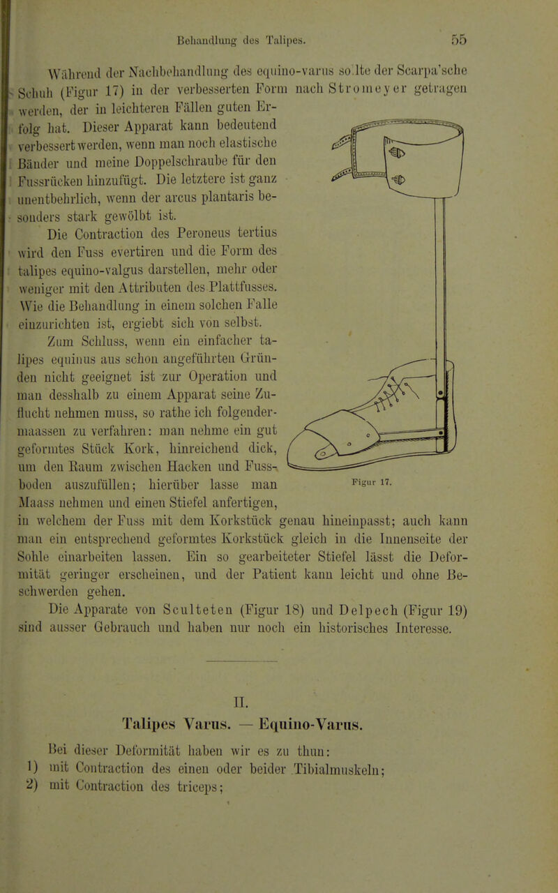 Während der Nachbehandlung des equino-varus so.lte der Scarpa'sehe Sohuh (Figur IT) in der verbesserten Form nach Stromey er getragen weiden, der in leichteren Fällen guten Er- folg hat. Dieser Apparat kann bedeutend verbessert werden, wenn man noch elastische Bänder und meine Doppelschraube für den Fussrücken hinzufügt. Die letztere ist ganz unentbehrlich, wenn der arcus plantaris be- • sonders stark gewölbt ist. Die Contraction des Peroneus tertius wird den Fuss evertiren und die Form des talipes equino-valgus darstellen, mehr oder weniger mit den Attributen des Plattfusses. Wie die Behandlung in einem solchen Falle einzurichten ist, ergiebt sich von selbst. Zum Schluss, wenn ein einfacher ta- lipes equinus aus schon angeführten Grün- den nicht geeignet ist zur Operation und man desshalb zu einem Apparat seine Zu- flucht nehmen muss, so rathe ich folgender- niaassen zu verfahren: man nehme ein gut geformtes Stück Kork, hinreichend dick, um den Raum zwischen Hacken und Fuss- boden auszufüllen; hierüber lasse man Slaass nehmen und einen Stiefel anfertigen, in welchem der Fuss mit dem Korkstück genau hineinpasst; auch kann man ein entsprechend geformtes Korkstück gleich in die Innenseite der Sohle einarbeiten lassen. Ein so gearbeiteter Stiefel lässt die Defor- mität geringer erscheinen, und der Patient kann leicht und. ohne Be- schwerden gehen. Die Apparate von Sculteten (Figur 18) und Delpech (Figur 19) sind ausser Gebrauch und haben nur noch ein historisches Interesse. Figur 17. n. Talipes Varus. — Equino-Varus. Bei dieser Deformität haben wir es zu thuri: 1) mit Contraction des einen oder beider Tibialmuskeln; 2) mit Contraction des triceps;