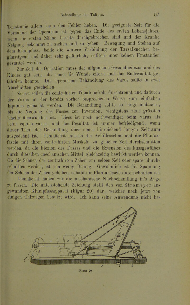 Tenotomie allein kann den Fehler lieben. Die geeignete Zeit für die Vornahme der Operation ist gegen das Ende des ersten Lebensjahres, wenn die ersten Zähne bereits durchgebrochen sind und der Kranke Neigung bekommt zu stehen und zu gehen Bewegung und Stehen auf dem Klumpfuss, beide die weitere Verbildung der Tarsalknochen be- günstigend und daher sehr gefährlich, sollten unter keinen Umständen gestatteu werden. Zur Zeit der Operation muss der allgemeine Gesundheitszustand des Kindes gut sein, da sonst die Wunde eitern und das Endresultat ge- fährden könnte. Die Operations - Behandlung des Varus sollte in zwei Abschnitten geschehen. Zuerst sollen die contrahirten Tibialmuskeln durchtrennt und dadurch der Varus in der bereits vorher besprochenen Weise zum einfachen Equinus gemacht werden. Die Behandlung sollte so lange andauern, bis die Neigung des Fusses zur Inversion, wenigstens zum grössten Theile überwunden ist. Diess ist noch nothwendiger beim varus als beim equino-varus, und das Resultat ist immer befriedigend, wenn dieser Theil der Behandlung über einen hinreichend langen Zeitraum ausgedehnt ist. Demnächst müssen die Achillessehne und die Plant ar- fascie mit ihren contrahirten Muskeln zu gleicher Zeit durchschnitten werden, da die Flexion des Fusses und die Extension des Fussgewölbes durch dieselben mechanischen Mittel gleichzeitig bewirkt werden können. Ob die Sehnen der contrahirten Zehen zur selben Zeit oder später durch- schnitten werden, ist von wenig Belang. Gewöhnlich ist die Spannung der Sehnen der Zehen gehoben, sobald die Plantarfascie durchschnitten ist. Demnächst haben wir die mechanische Nachbehandlung in's Auge zu fassen. Die untenstehende Zeichung stellt den von Stromeyer an- gewandten Klumpfussapparat (Figur 20) dar, welcher noch jetzt von einigen Chirurgen benutzt wird. Ich kann seine Anwendung nicht be- Figur 20