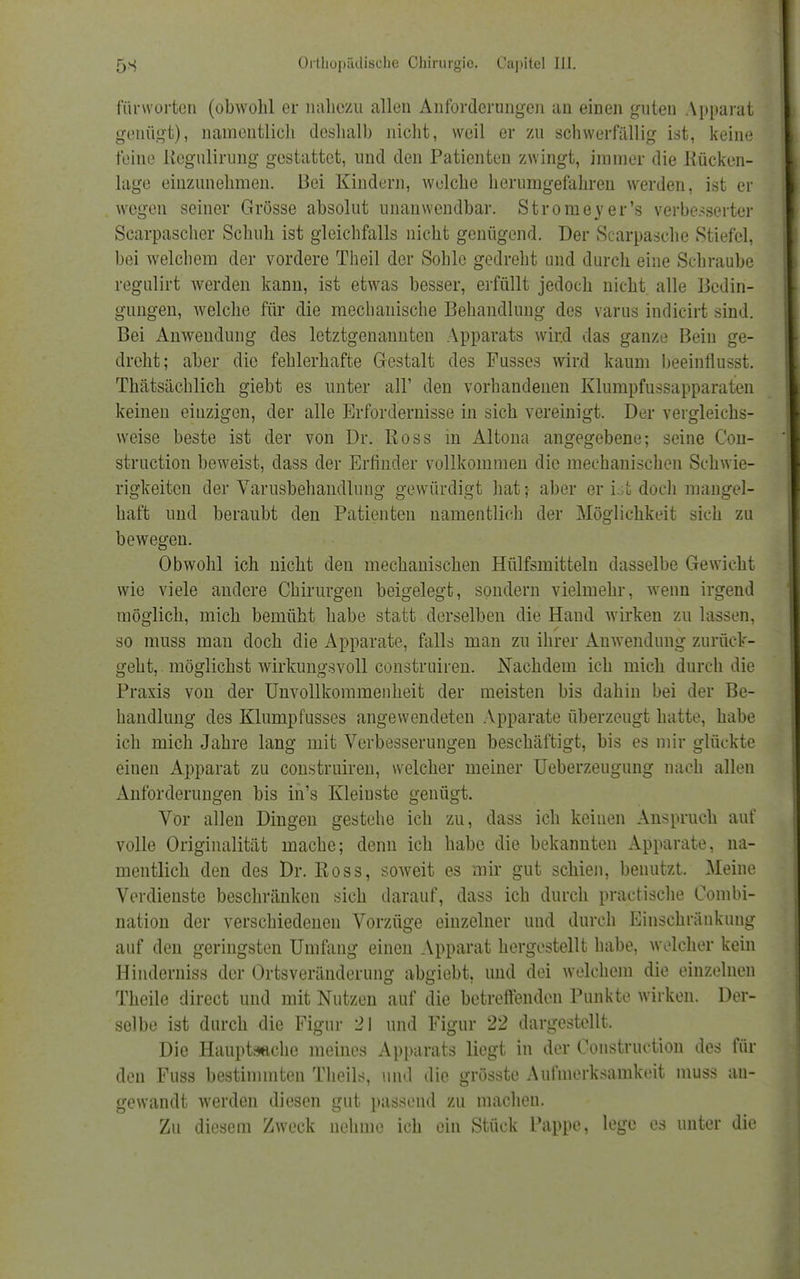 fürworten (obwohl er nahezu allen Anforderungen an einen guten Apparat genügt), namentlich deshalb nicht, weil er zu schwerfällig ist, keine feine Uegulirung gestattet, und den Patienten zwingt, immer die Kücken- lage einzunehmen. Bei Kindern, welche herumgefahren werden, ist er wegen seiner Grösse absolut unanwendbar. Stromeyer's verbesserter Scarpascher Schuh ist gleichfalls nicht genügend. Der Scarpasche Stiefel, bei welchem der vordere Theil der Sohle gedreht und durch eine Schraube regulirt werden kann, ist etwas besser, erfüllt jedoch nicht alle Bedin- gungen, welche für die mechanische Behandlung des varus indicirt sind. Bei Anwendung des letztgenannten Apparats wird das ganze Bein ge- dreht; aber die fehlerhafte Gestalt des Fusses wird kaum beeinflusst. Thätsächlich giebt es unter all' den vorhandenen Klumpfussapparaten keinen einzigen, der alle Erfordernisse in sich vereinigt. Der vergleichs- weise beste ist der von Dr. Ross in Altona angegebene; seine Con- struetion beweist, dass der Erfinder vollkommen die mechanischen Schwie- rigkeiten der Varusbehandlung gewürdigt hat; aber er ist doch mangel- haft und beraubt den Patienten namentlich der Möglichkeit sich zu bewegen. Obwohl ich nicht den mechanischen Hülfsmitteln dasselbe Gewicht wie viele andere Chirurgen beigelegt, sondern vielmehr, wenn irgend möglich, mich bemüht habe statt derselben die Hand wirken zu lassen, so muss mau doch die Apparate, falls man zu ihrer Auwendung zurück- geht, möglichst wirkungsvoll construiren. Nachdem ich mich durch die Praxis von der Unvollkommenheit der meisten bis dahin bei der Be- handlung des Klumpfusses angewendeten Apparate überzeugt hatte, habe ich mich Jahre lang mit Verbesserungen beschäftigt, bis es mir glückte einen Apparat zu construiren, welcher meiner Ueberzeugung nach allen Anforderungen bis in's Kleinste genügt. Vor allen Dingen gestehe ich zu, dass ich keinen Anspruch auf volle Originalität mache; denn ich habe die bekannten Apparate, na- mentlich den des Dr. Boss, soweit es mir gut schien, benutzt. Meine Verdienste beschränken sich darauf, dass ich durch praetische Combi- nation der verschiedenen Vorzüge einzelner und durch Einschränkung auf den geringsten Umfang einen Apparat hergestellt habe, welcher kein Hinderniss der Ortsveränderung abgiebt, und dei welchem die einzelnen Theile direct und mit Nutzen auf die betreffenden Punkte wirken. Der- selbe ist durch die Figur 21 und Figur 22 dargestellt. Die Hauptsache meines Apparats liegt in der Construction des für den Fuss bestimmten Theils, und die grösste Aufmerksamkeit muss au- gewandt werden diesen gut passend zu machen. Zu diesem Zweck nehme ich ein Stück Pappe, lege es unter die