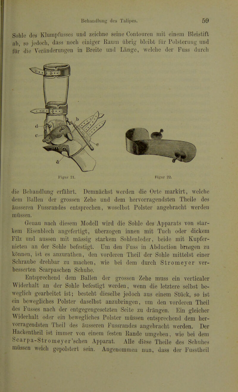 lieliuudluuy des Tälipes. Sohle des Klumpfusses und zeichne seine Conto wen mit einem Bleistift ab, so jedoch, dass noch einiger Raum übrig bleibt für Polsterung und für die Veränderungen in Breite und Länge, welche der Fuss durch Figur 21. Figur 22. die Behandlung erfährt. Demnächst werden die Orte markirt, welche dem Hallen der grossen Zehe und dem hervorragendsten Theile des äusseren Fussrandes entsprechen, woselbst Polster angebracht werden müssen. Genau nach diesem Modell wird die Sohle des Apparats von star- kem Eisenblech angefertigt, überzogen innen mit Tuch oder dickem Filz und aussen mit mässig starkem Sohlenleder, beide mit Kupfer- nieten an der Sohle befestigt. Um den Fuss in Abduction bringen zu können, ist es anzurathen, den vorderen Theil der Sohle mittelst einer Schraube drehbar zu machen, wie bei dem durch Stromeyer ver- besserten Scarpaschen Schuhe. Entsprechend dem Ballen der grossen Zehe muss ein verticaler Widerhalt an der Sohle befestigt werden, wenn die letztere selbst be- weglich gearbeitet ist; besteht dieselbe jedoch aus einem Stück, so ist ein bewegliches Polster daselbst anzubringen, um den vorderen Theil des Fusses nach der entgegengesetzten Seite zu drängen. Ein gleicher Widerhalt oder ein bewegliches Polster müssen entsprechend dem her- vorragendsten Theil des äusseren Fussrandes angebracht werden. Der Hackentheil ist immer von einem festen Rande umgeben, wie bei dem Scarpa-Stromeyer'schen Apparat. Alle diese Theile des Schuhes müssen weich gepolstert sein. Angenommen nun, dass der Fussthcil