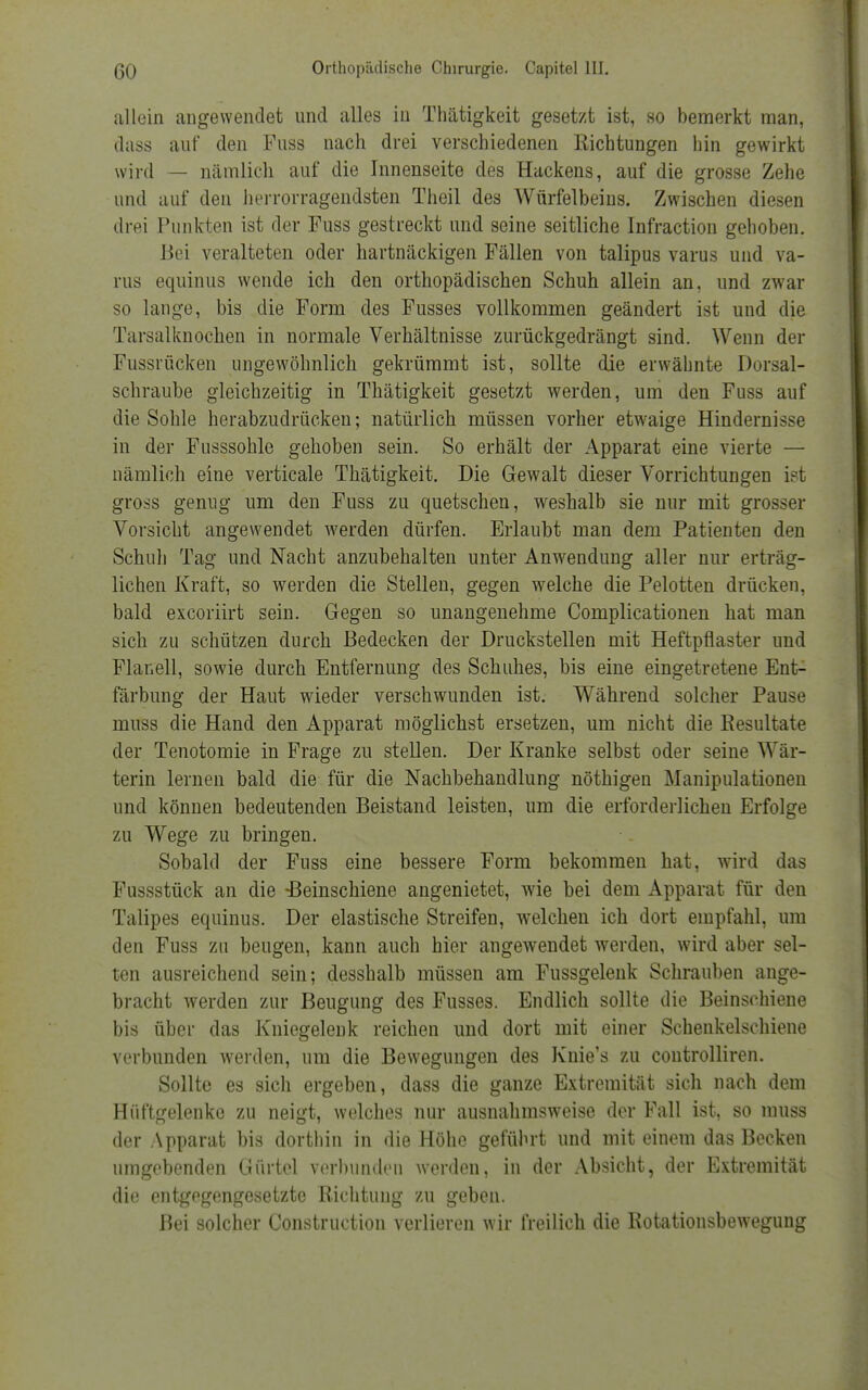allein angewendet und alles in Thätigkeit gesetzt ist, so bemerkt man, dass auf den Fuss nach drei verschiedenen Richtungen hin gewirkt wird — nämlich auf die Innenseite des Hackens, auf die grosse Zehe und auf den hervorragendsten Theil des Würfelbeius. Zwischen diesen drei Punkten ist der Fuss gestreckt und seine seitliche Infraction gehoben. Bei veralteten oder hartnäckigen Fällen von talipus varus und va- rus equinus wende ich den orthopädischen Schuh allein an, und zwar so lauge, bis die Form des Fusses vollkommen geändert ist und die Tarsalknochen in normale Verhältnisse zurückgedrängt sind. Wenn der Fussrücken ungewöhnlich gekrümmt ist, sollte die erwähnte Dorsal- schraube gleichzeitig in Thätigkeit gesetzt werden, um den Fuss auf die Sohle herabzudrücken; natürlich müssen vorher etwaige Hindernisse in der Fusssohle gehoben sein. So erhält der Apparat eine vierte — nämlich eine verticale Thätigkeit. Die Gewalt dieser Vorrichtungen ist gross genug um den Fuss zu quetschen, weshalb sie nur mit grosser Vorsicht angewendet werden dürfen. Erlaubt man dem Patienten den Schuh Tag und Nacht anzubehalten unter Anwendung aller nur erträg- lichen Kraft, so werden die Stellen, gegen welche die Pelotten drücken, bald excoriirt sein. Gegen so unangenehme Complicationen hat man sich zu schützen durch Bedecken der Druckstellen mit Heftpflaster und Flanell, sowie durch Entfernung des Schuhes, bis eine eingetretene Ent- färbung der Haut wieder verschwunden ist. Während solcher Pause muss die Hand den Apparat möglichst ersetzen, um nicht die Resultate der Tenotomie in Frage zu stellen. Der Kranke selbst oder seine Wär- terin lernen bald die für die Nachbehandlung nöthigen Manipulationen und können bedeutenden Beistand leisten, um die erforderlichen Erfolge zu Wege zu bringen. Sobald der Fuss eine bessere Form bekommen hat, wird das Fussstück an die ^Beinschiene angenietet, wie bei dem Apparat für den Talipes equinus. Der elastische Streifen, welchen ich dort empfahl, um den Fuss zu beugen, kann auch hier angewendet werden, wird aber sel- ten ausreichend sein; desshalb müssen am Fussgelenk Schrauben ange- bracht werden zur Beugung des Fusses. Endlich sollte die Beinschiene bis über das Kniegelenk reichen und dort mit einer Schenkelschiene verbunden werden, um die Bewegungen des Knie's zu controlliren. Sollte es sich ergeben, dass die ganze Extremität sich nach dem Hüftgelenke zu neigt, welches nur ausnahmsweise der Fall ist, so muss der Apparat bis dorthin in die Höhe geführt und mit einem das Becken umgebenden Gürtel verbunden werden, in der Absicht, der Extremität die entgegengesetzte Richtung zu geben. Bei solcher Construction verlieren wir freilich die Rotationsbewegung