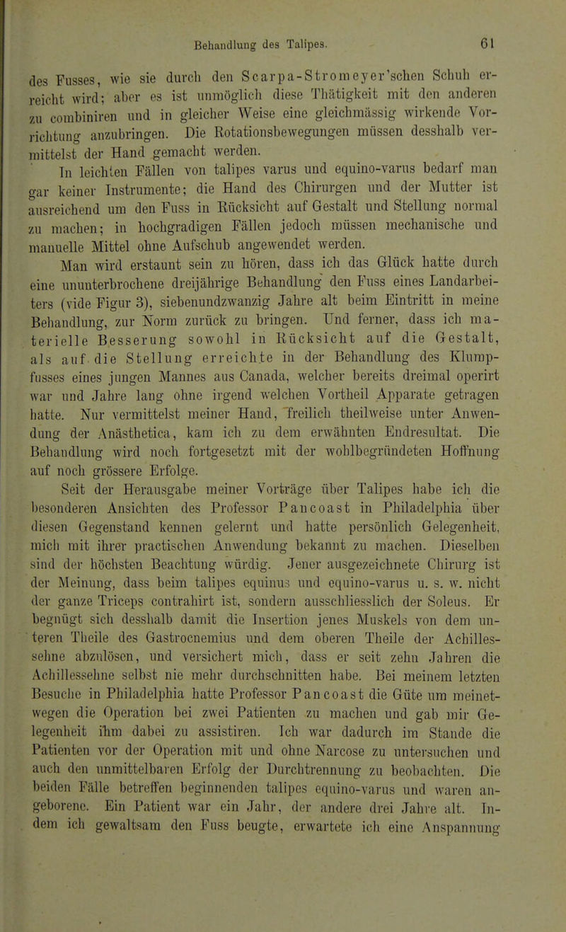 des Fusses, wie sie durch den Scarpa-Stromeyer'schen Schuh er- reicht wird; aber es ist unmöglich diese Thätigkeit mit den anderen zu combiniren und in gleicher Weise eine gleichmässig wirkende Vor- richtung anzubringen. Die Rotationsbewegungen müssen desshalb ver- mittelst der Hand gemacht werden. In leichten Fällen von talipes varus und equino-varus bedarf man gar keiner Instrumente; die Hand des Chirurgen und der Mutter ist ausreichend um den Fuss in Rücksicht auf Gestalt und Stellung normal zu machen; in hochgradigen Fällen jedoch müssen mechanische und manuelle Mittel ohne Aufschub angewendet werden. Man wird erstaunt sein zu hören, dass ich das Glück hatte durch eine ununterbrochene dreijährige Behandlung den Fuss eines Landarbei- ters (vide Figur 3), siebenundzwanzig Jahre alt beim Eintritt in meine Behandlung, zur Norm zurück zu bringen. Und ferner, dass ich ma- terielle Besserung sowohl in Rücksicht auf die Gestalt, als auf die Stellung erreichte in der Behandlung des Klump- fusses eines jungen Mannes aus Canada, welcher bereits dreimal operirt war und Jahre lang ohne irgend welchen Vortheil Apparate getragen hatte. Nur vermittelst meiner Hand, 'freilich theilweise unter Anwen- dung der Anästhetica, kam ich zu dem erwähnten Endresultat. Die Behandlung wird noch fortgesetzt mit der woblbegründeten Hoffnung auf noch grössere Erfolge. Seit der Herausgabe meiner Vorträge über Talipes habe ich die besonderen Ansichten des Professor Pancoast in Philadelphia über diesen Gegenstand kennen gelernt und hatte persönlich Gelegenheit, mich mit ihrer practischen Anwendung bekannt zu machen. Dieselben sind der höchsten Beachtung würdig. Jener ausgezeichnete Chirurg ist der Meinung, dass beim talipes equinus und equino-varus u. s. w. nicht der ganze Triceps contrahirt ist, sondern ausschliesslich der Soleus. Er begnügt sich desshalb damit die Insertion jenes Muskels von dem un- teren Theile des Gastrocnemius und dem oberen Theile der Achilles- sehne abzulösen, und versichert mich, dass er seit zehn Jahren die Achillessehne selbst nie mehr durchschnitten habe. Bei meinem letzten Besuche in Philadelphia hatte Professor Pancoast die Güte um meinet- wegen die Operation bei zwei Patienten zu machen und gab mir Ge- legenheit ihm dabei zu assistiren. Ich war dadurch im Stande die Patienten vor der Operation mit und ohne Narcose zu untersuchen und auch den unmittelbaren Erfolg der Durchtrennung zu beobachten. Die beiden Fälle betreffen beginnenden talipes equino-varus und waren an- geborene. Ein Patient war ein Jahr, der andere drei Jahre alt. In- dem ich gewaltsam den Fuss beugte, erwartete ich eine Anspannung