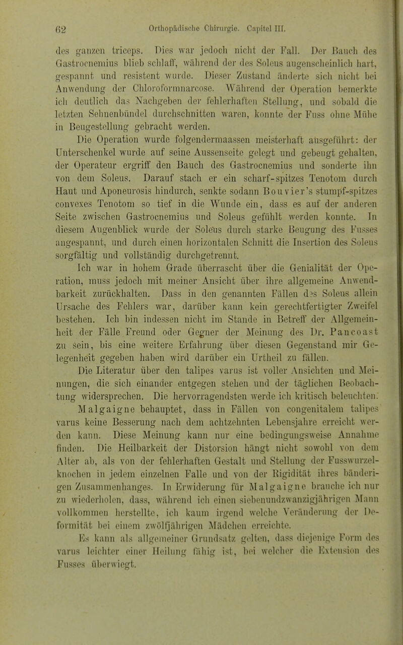 dos ganzen triceps. Dies war jedoch nicht der Fall. Der Bauch des Gastrocnemius blieb schlaff, während der des Solous augenscheinlich hart, gespannt und resistent wurde. Dieser Zustand änderte sich nicht bei Anwendung der Clilorofbrmnarcose. Während der Operation bemerkte ich deutlich das Nachgeben der fehlerhafte;) Stellung, und sobald die letzten Sehnenbündel durchschnitten waren, konnte der Fuss ohne Mühe in Beugestellung gebracht werden. Die Operation wurde folgendermaassen meisterhaft ausgeführt: der Unterschenkel wurde auf seine Aussenseite gelegt und gebeugt gehalten, der Operateur ergriff den Bauch des Gastrocnemius und sonderte ihn von dem Soleus. Darauf stach er ein scharf-spitzes Tenotom durch Haut und Aponenrosis hindurch, senkte sodann Bouvier's stumpf-spitzes convexes Tenotom so tief in die Wunde ein, dass es auf der anderen Seite zwischen Gastrocnemius und Soleus gefühlt werden konnte. In diesem Augenblick wurde der Sole'us durch starke Beugung des Fasses angespannt, und durch einen horizontalen Schnitt die Insertion des Soleus sorgfältig und vollständig durchgetrenut. Ich war in hohem Grade überrascht über die Genialität der Ope- ration, muss jedoch mit meiner Ansicht über ihre allgemeine Anwend- barkeit zurückhalten. Dass in den genannten Fällen d?s Soleus allein Ursache des Fehlers war, darüber kann kein gerechtfertigter Zweifel bestehen. Ich bin indessen nicht im Stande in Betreff der Allgemein- heit der Fälle Freund oder Gegner der Meinung des Dr. Pancoast zu sein, bis eine weitere Erfahrung über diesen Gegenstand mir Ge- legenheit gegeben haben wird darüber ein Urtheil zu fällen. Die Literatur über den talipes varus ist voller Ansichten und Mei- nungen, die sich einander entgegen stehen und der täglichen Beobach- tung widersprechen. Die hervorragendsten werde ich kritisch beleuchten. Malgaigne behauptet, dass in Fällen von congenitalem talipes varus keine Besserung nach dem achtzehnten Lebensjahre erreicht wei- den kann. Diese Meinung kann nur eine bedingungsweise Annahme finden. Die Heilbarkeit der Distorsion hängt nicht sowohl von dem Alter ab, als von der fehlerhaften Gestalt und Stellung der Fusswurzel- knochen in jedem einzelnen Falle und von der Rigidität ihres bänderi- gen Zusammenhanges. In Erwiderung für Malgaigne brauche ich nur zu wiederholen, dass, während ich einen siebenundzwanzigjährigen Mann vollkommen herstellte, ich kaum irgend welche Veränderung der De- formität bei einem zwölfjährigen Mädchen erreichte. Es kann als allgemeiner Grundsatz gelten, dass diejenige Form des varus leichter einer Heilung fähig ist, bei welcher die Extension des Fusses überwiegt.