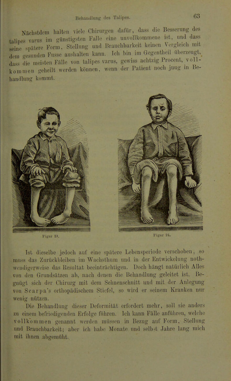 <;:; Nächstdem halten viele Chirurgen dafür, dass die Besserung des Lipes varus im günstigsten Falle eine unvollkommene ist, und dass sein, spatere Form, Stellung und Brauchbarkeit keinen Vergleich mit lern gesunden Fnsse aushalten kann. Tch bin im Gegentheil überzeugt, das, die meisten Fülle von talipes varus, gewiss achtzig Procent, voll- kommen geheilt werden können, wenn der Patient noch juug in Be- handlung kommt. Ist dieselbe jedoch auf eine spätere Lebensperiode verschoben, so miiss das Zurückbleiben im Wachsthum und in der Entwicklung noth- ivcndigerweise das Resultat beeinträchtigen. Doch hängt natürlich Alles v len Grundsätzen ab. nach denen die Behandlung geleitet ist. Be- gnügt sich der Chirurg mit dem Sehnenschnitt und mit der Anlegung von Scarpa's orthopädischem Stiefel, so wird er seinem Kranken nur wenig nützen. Die Behandlung dieser Deformität erfordert mehr, soll sie anders m einem befriedigenden Erfolge führen. Ich kann Fälle anführen, welche vollkommen genannt werden müssen in Bezug auf Forin, Stellung und Brauchbarkeit; aber ich habe Monate und selbst Jahre lang mich mit ihnen abgemüht.