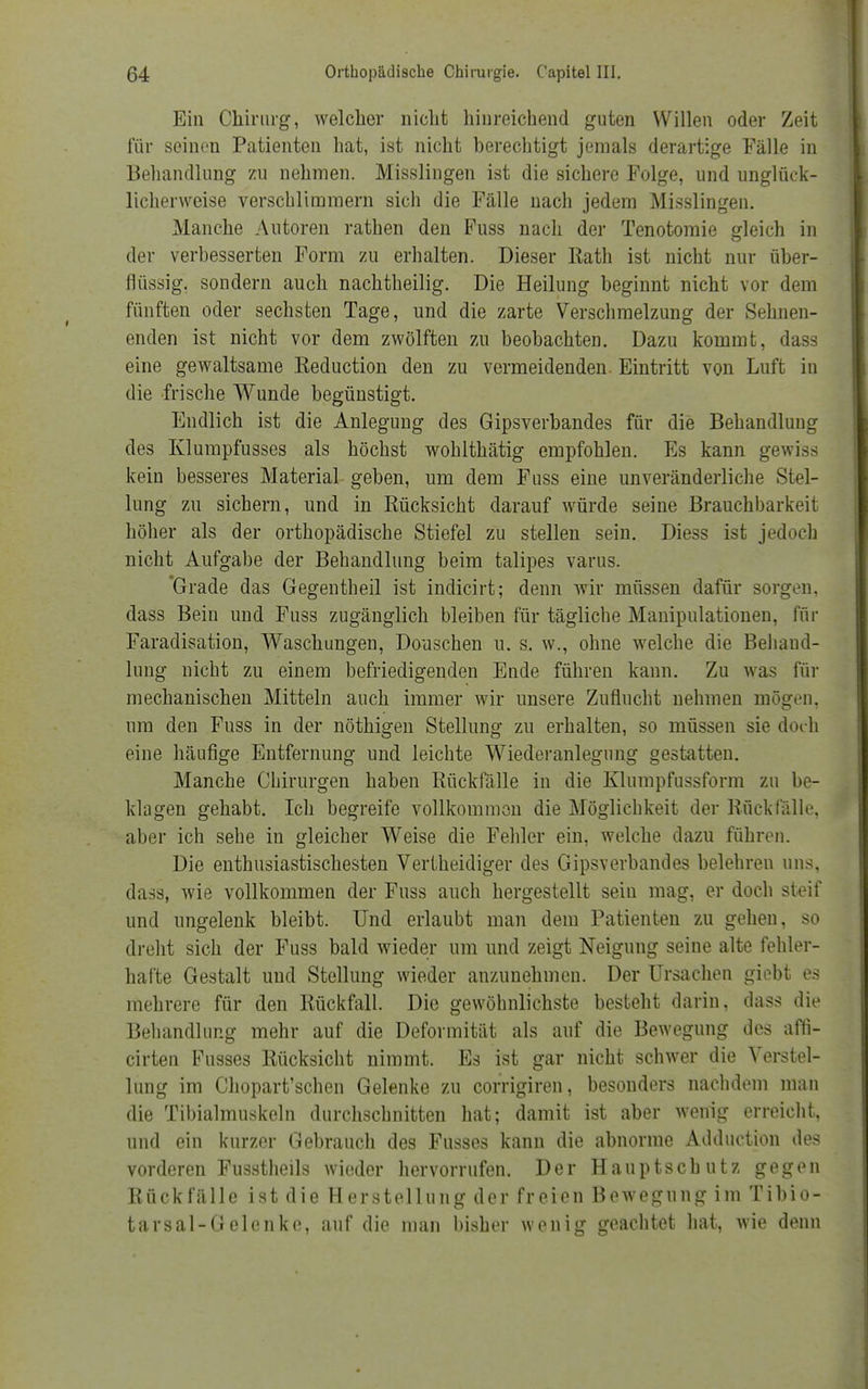 Ein Chirurg, welcher nicht hinreichend guten Willen oder Zeit für seinen Patienten hat, ist nicht berechtigt jemals derartige Fälle in Behandlung zu nehmen. Misslingen ist die sichere Folge, und unglück- licherweise verschlimmern sich die Fälle nach jedem Misslingen. Manche Autoren rathen den Fuss nach der Tenotomie gleich in der verbesserten Form zu erhalten. Dieser Rath ist nicht nur über- flüssig, sondern auch nachtheilig. Die Heilung beginnt nicht vor dem fünften oder sechsten Tage, und die zarte Verschmelzung der Sehnen- enden ist nicht vor dem zwölften zu beobachten. Dazu kommt, dass eine gewaltsame Reduction den zu vermeidenden. Eintritt von Luft in die frische Wunde begünstigt. Eudlich ist die Anlegung des Gipsverbandes für die Behandlung des Klumpfusses als höchst wohlthätig empfohlen. Es kann gewiss kein besseres Material geben, um dem Fuss eine unveränderliche Stel- lung zu sichern, und in Rücksicht darauf würde seine Brauchbarkeit höher als der orthopädische Stiefel zu stellen sein. Diess ist jedoch nicht Aufgabe der Behandlung beim talipes varus. 'Grade das Gegentheil ist indicirt; denn wir müssen dafür sorgen, dass Bein und Fuss zugänglich bleiben für tägliche Manipulationen, für Faradisation, Waschungen, Douschen u. s. w., ohne welche die Behand- lung nicht zu einem befriedigenden Ende führen kann. Zu was für mechanischen Mitteln auch immer wir unsere Zuflucht nehmen mögen, um den Fuss in der nöthigen Stellung zu erhalten, so müssen sie doch eine häufige Entfernung und leichte Wiederanlegung gestatten. Manche Chirurgen haben Rückfälle in die Klumpfussform zu be- klagen gehabt. Ich begreife vollkommen die Möglichkeit der Rückfälle, aber ich sehe in gleicher Weise die Fehler ein, welche dazu führen. Die enthusiastischesten Vertheidiger des Gipsverbandes belehren uns, dass, wie vollkommen der Fuss auch hergestellt sein mag, er doch steif und ungelenk bleibt. Und erlaubt man dem Patienten zu gehen, so dreht sich der Fuss bald wieder um und zeigt Neigung seine alte fehler- hafte Gestalt und Stellung wieder anzunehmen. Der Ursachen giebt es mehrere für den Rückfall. Die gewöhnlichste besteht darin, dass die Behandlung mehr auf die Deformität als auf die Bewegung des affi- cirten Fusses Rücksicht nimmt. Es ist gar nicht schwer die Verstel- lung im Chopart'schen Gelenke zu corrigiren, besonders nachdem man die Tibialmuskeln durchschnitten hat; damit ist aber wenig erreicht, und ein kurzer Gebrauch des Fusses kann die abnorme Adduction des vorderen Fusstheils wieder hervorrufen. Der Hauptscbutz gegen Rückfälle ist die Herstellung der freien Bewegung im Tibio- tarsal-Gelenke, auf die man bisher wenig geachtet hat, wie denn
