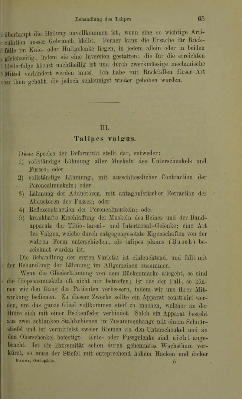 überhaupt die Heilung unvollkommen ist, wenn eine so wichtige Arti- culation ausser Gehrauch bleibt. Ferner kann die Ursache für .Rück- fälle im Knie- oder Hüftgelenke liegen, in jedem allein oder in beiden gleichzeitig, indem sie eine Inversion gestatten, die für die erreichten Heilerfolge höchst nachtheilig ist und durch zweckmässige mechanische Mittel verhindert werden muss. Ich habe mit Rückfällen dieser Art zu thun gehabt, die jedoch schleunigst wieder gehoben wurden. in. Talipes valgus. Diese Species der Deformität stellt dar, entweder: 1) voltständige Lähmung aller Muskeln des Unterschenkels und Fusses; oder 2) vollständige Lähmung, mit ausschliesslicher Contraction der Peronealmuskeln; oder 3) Lähmung der Adductoren, mit antagonistischer Retraction der Abductoren des Fusses; oder 4) Reflexcontraction der Peronealmuskeln; oder 5) krankhafte Erschlaffung der Muskeln des Beines und der Band- apparate der Tibio-tarsal- und Intertarsal-Gelenke; eine Art des Valgus, welche durch entgegengesetzte Eigenschaften von der wahren Form unterschieden, als talipes planus (Busch) be- zeichnet worden ist. Die Behandlung der ersten Varietät ist einleuchtend, und fällt mit der Behandlung der Lähmung im Allgemeinen zusammen. Wenn die Gliederlähmung von dem Rückenmarke ausgeht, so sind die Uiopsoasmuskeln oft nicht mit betroffen; ist das der Fall, so kön- nen wir den Gang des Patienten verbessern, indem wir uns ihrer Mit- wirkung bedienen. Zu diesem Zwecke sollte ein Apparat construirt wer- den, um das ganze Glied vollkommen steif zu machen, welcher an der Hüfte sich mit einer Beckenfeder verbindet. Solch ein Apparat besteht aus zwei schlanken Stahlschienen im Zusammenhange mit einem Schnür- stiefel und ist vermittelst zweier Riemen an den Unterschenkel und an den Oberschenkel befestigt. Knie- oder Fussgelenke sind nicht ange- bracht. Ist die Extremität schon durch gehemmtes Wachsthum ver- kürzt, so muss der Stiefel mit entsprechend hohem Hacken und dicker Bauer, Orthopädie. 5