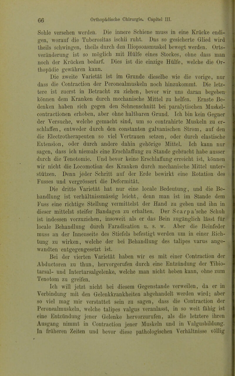 Sohle versehen werden. Die innere Schiene muss in eine Krücke endi- gen, worauf die Tuherositas ischii ruht. Das so gesicherte Glied wird theils schwingen, theils durch den Iliopsoasmuskel bewegt werden. Orts- veränderung ist so möglich mit Hülfe eines Stockes, ohne dass man noch der Krücken bedarf. Dies ist die einzige Hülfe, welche die Or- thopädie gewähren kann. Die zweite Varietät ist im Grunde dieselbe wie die vorige, nur dass die Contraction der Peronealmuskeln noch hinzukommt. Die letz- tere ist zuerst in Betracht zu ziehen, bevor wir uns daran begeben können dem Kranken durch mechanische Mittel zu helfen. Ernste Be- denken haben sich gegen den Sehnenschnitt bei paralytischen Muskel- contractionen erhoben, aber ohne haltbaren Grund. Ich bin kein Gegner der Versuche, welche gemacht sind, um so contrahirte Muskeln zu er- schlaffen, entweder durch den constanten galvanischen Strom, auf den die Electrotherapeuten so viel Vertrauen setzen, oder durch elastische Extension, oder durch andere dahin gehörige Mittel. Ich kann nur sagen, dass ich niemals eine Erschlaffung zu Stande gebracht habe ausser durch die Tenotomie. Und bevor keine Erschlaffung erreicht ist, können wir nicht die Locomotion des Kranken durch mechanische Mittel unter- stützen. Denn jeder Schritt auf der Erde bewirkt eine Rotation des Fusses und vergrössert die Deformität. Die dritte Varietät hat nur eine locale Bedeutung, und die Be- handlung ist verhältnissmässig leicht, denn man ist im Stande dem Fuss eine richtige Stellung vermittelst der Hand zu geben und ihn in dieser mittelst steifer Bandagen zu erhalten. Der Scarpa'sche Schuh ist indessen vorzuziehen, insoweit als er das Bein zugänglich lässt für locale Behandlung durch Faradisation u. s. w. Aber die Beinfeder muss an der Innenseite des Stiefels befestigt werden um in einer Rich- tung zu wirken, welche der bei Behandlung des talipes varus ange- wandten entgegengesetzt ist. Bei der vierten Varietät haben wir es mit einer Contraction der Abductoren zu thun, hervorgerufen durch eine Entzündung der Tibio- tarsal- und Intertarsalgelenke, welche man nicht heben kann, ohne zum Tenotom zu greifen. Ich will jetzt nicht bei diesem Gegenstande verweilen, da er in Verbindung mit den Gelenkkrankheiten abgehandelt werden wird; aber so viel mag mir verstattet sein zu sagen, dass die Contraction der Peronealmuskeln, welche talipes valgus veranlasst, in so weit fähig ist eine Entzündung jener Gelenke hervorzurufen, als die letztere ihren Ausgang nimmt in Contraction jener Muskeln und in Valgusbildung. In früheren Zeiten und bevor diese pathologischen Verhältnisse völlig