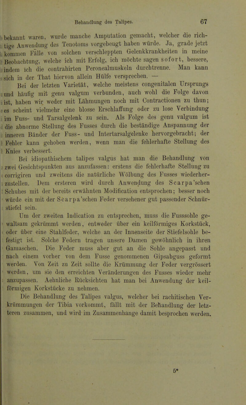 bekannt waren, wurde manche Amputation gemacht, welcher die rich- tige Anwendung des Tenotoms vorgebeugt haben würde. Ja, grade jetzt kommen Fälle von solchen verschleppten Gelenkkrankheiten in meine Beobachtung, welche ich mit Erfolg, ich möchte sagen sofort, bessere, indem ich die contrahirten Peronealmuskeln durchtrenne. Man kann - sich in der That hiervon allein Hülfe versprechen. — Bei der letzten Varietät, welche meistens congenitalen Ursprungs und häufig mit genu valgum verbunden, auch wohl die Folge davon ist, haben wir weder mit Lähmungen noch mit Contractionen zu thun; es scheint vielmehr eine blosse Erschlaffung oder zu lose Verbindung im Fuss- und Tarsalgelenk zu sein. Als Folge des genu valgum ist die abnorme Stellung des Fusses durch die beständige Anspannung der inneren Bänder der Fuss- und Intertarsalgelenke hervorgebracht; der Fehler kann gehoben werden, wenn man die fehlerhafte Stellung des [ Knies verbessert. Bei idiopathischem talipes valgus hat man die Behandlung von jzwei Gesichtspunkten aus anzufassen: erstens die fehlerhafte Stellung zu corrigiren und zweitens die natürliche Wölbung des Fusses wiederher- zustellen. Dem ersteren wird durch Anwendung des Scarpa'schen Schuhes mit der bereits erwähnten Modifikation entsprochen; besser noch würde ein mit der Scarpa'schen Feder versehener gut passender Schnür- stiefel sein. Um der zweiten Indication zu entsprechen, muss die Fusssohle ge- waltsam gekrümmt werden, entweder über ein keilförmiges Korkstück, • oder über eine Stahlfeder, welche an der Innenseite der Stiefelsohle be- festigt ist. Solche Federn tragen unsere Damen gewöhnlich in ihren Gamaschen. Die Feder muss aber gut an die Sohle angepasst und nach einem vorher von dem Fusse genommenen Gipsabguss geformt werden. Von Zeit zu Zeit sollte die Krümmung der Feder vergrössert werden, um sie den erreichten Veränderungen des Fusses wieder mehr anzupassen. Aehnliche Rücksichten hat man bei Anwendung der keil- förmigen Korkstücke zu nehmen. Die Behandlung des Talipes valgus, welcher bei rachitischen Ver- krümmungen der Tibia vorkommt, fällt mit der Behandlung der letz- teren zusammen, und wird im Zusammenhange damit besprochen werden. 5*