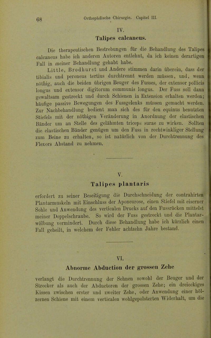 IV. Talipes calcaneus. Die therapeutischen Bestrebungen für die Behandlung des Talipes calcaneus habe ich anderen Autoren entlehnt, da ich keinen derartigen Fall in meiner Behandlung gehabt habe. Little, Brodhurst und Andere stimmen darin überein, dass der tibialis und peroneus tertius durchtrennt werden müssen, und, wenn nöthig, auch die beiden übrigen Beuger des Fusses, der extensor pollicis longus und extensor digitorum communis longus. Der Fuss soll dann gewaltsam gestreekt und durch Schienen in Extension erhalten werden; häufige passive Bewegungen des Fussgelenks müssen gemacht werden. Zur Nachbehandlung bedient man sich des für den equinus benutzten Stiefels mit der nöthigen Veränderung in Anordnung der elastischen Bänder um an Stelle des gelähmten triceps surae zu wirken. Sollten die elastischen Bänder genügen um den Fuss in rechtwinkliger Stellung zum Beine zu erhalten, so ist natürlich von der Durchtrenuung des Flexors Abstand zu nehmen. V. Talipes plantaris erfordert zu seiner Beseitigung die Durchschneidung der contrahirten Plantarmuskeln mit Einschluss der Aponeurose, einen Stiefel mit eiserner Sohle und Anwendung des verticalen Drucks auf den Fussrücken mittelst meiner Doppelschraube. So wird der Fuss gestreckt und die Plantar- wölbung vermindert. Durch diese Behandlung habe ich kürzlich einen Fall geheilt, in welchem der Fehler achtzehn Jahre bestand. VI. Abnorme Abduction der grossen Zehe verlangt die Durchtrennung der Sehnen sowohl der Beuger und der Strecker als auch der Abductoren der grossen Zehe; ein dreieckiges Kissen zwischen erster und zweiter Zehe, oder Anwendung einer höl- zernen Schiene mit einem verticalen wohlgepolsterten Widerhalt, um die