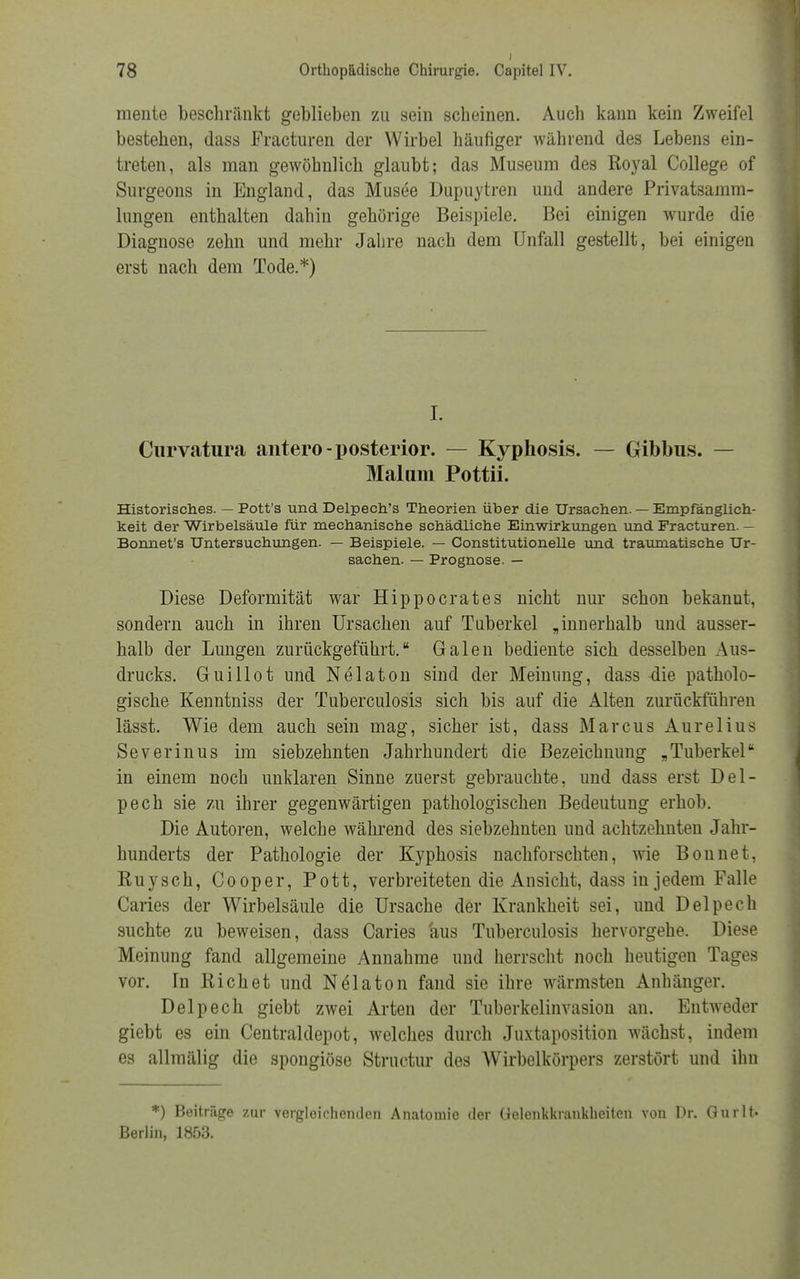 mente beschränkt geblieben zu sein scheinen. Auch kann kein Zweifel bestehen, dass Fracturen der Wirbel häufiger während des Lebens ein- treten, als man gewöhnlich glaubt; das Museum des Royal College of Surgeons in England, das Musee Dupuytren und andere Privatsamm- lungen enthalten dahin gehörige Beispiele. Bei einigen wurde die Diagnose zehn und mehr Jahre nach dem Unfall gestellt, bei einigen erst nach dem Tode.*) I. Curvatura antero-posterior. — Kyphosis. — Gibbus. — Malimi Pottii. Historisches. — Pott's und Delpech's Theorien über die Ursachen. — Empfänglich- keit der Wirbelsäule für mechanische schädliche Einwirkungen und Fracturen. — Bonnet's Untersuchungen. — Beispiele. — Constitutionelle und traumatische Ur- sachen. — Prognose. — Diese Deformität war Hippoerates nicht nur schon bekannt, sondern auch in ihren Ursachen auf Tuberkel „innerhalb und ausser- halb der Lungen zurückgeführt. Galen bediente sich desselben Aus- drucks. Guillot und Nelaton sind der Meinung, dass die patholo- gische Kenntniss der Tuberculosis sich bis auf die Alten zurückführen lässt. Wie dem auch sein mag, sicher ist, dass Marcus Aurelius Severinus im siebzehnten Jahrhundert die Bezeichnung „Tuberkel in einem noch unklaren Sinne zuerst gebrauchte, und dass erst Del- pech sie zu ihrer gegenwärtigen pathologischen Bedeutung erhob. Die Autoren, welche während des siebzehnten und achtzehnten Jahr- hunderts der Pathologie der Kyphosis nachforschten, wie Bonnet, Kuysch, Cooper, Pott, verbreiteten die Ansicht, dass in jedem Falle Caries der Wirbelsäule die Ursache der Krankheit sei, und Delpech suchte zu beweisen, dass Caries 'aus Tuberculosis hervorgehe. Diese Meinung fand allgemeine Annahme und herrscht noch heutigen Tages vor. In Riebet und Nelaton fand sie ihre wärmsten Anhänger. Delpech giebt zwei Arten der Tuberkelinvasion an. Entweder giebt es ein Centraidepot, welches durch Juxtaposition wächst, indem es allmälig die spongiöse Structur des Wirbelkörpers zerstört und ihn *) Beitrüge zur vergleichenden Anatomie der Gelenkkrankheiten von Dr. Gurlt- Berlin, 1853.