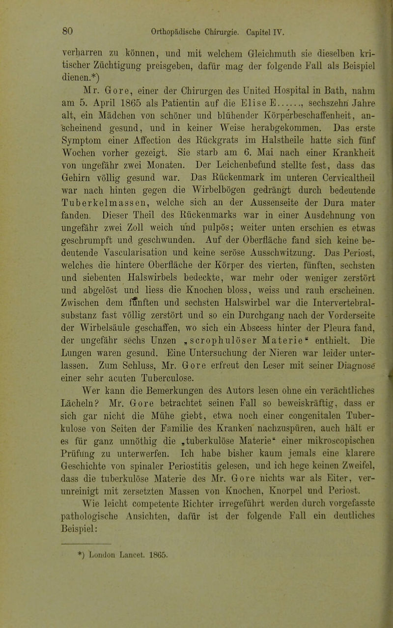 verharren zu können, und mit welchem Gleichmuth sie dieselben kri- tischer Züchtigung preisgeben, dafür mag der folgende Fall als Beispiel dienen.*) Mr. Gore, einer der Chirurgen des United Hospital in Bath, nahm am 5. April 1865 als Patientin auf die Elise E , sechszehn Jahre alt, ein Mädchen von schöner und blühender Körperbeschaffenheit, an- scheinend gesund, und in keiner Weise herabgekommen. Das erste Symptom einer Affection des Eückgrats im Halstheile hatte sich fünf Wochen vorher gezeigt. Sie starb am 6. Mai nach einer Krankheit von ungefähr zwei Monaten. Der Leichenbefund stellte fest, dass das Gehirn völlig gesund war. Das Kückenmark im unteren Cervicaltheil war nach hinten gegen die Wirbelbögen gedrängt durch bedeutende Tuberkelmassen, welche sich an der Aussenseite der Dura mater fanden. Dieser Theil des Kückenmarks war in einer Ausdehnung von ungefähr zwei Zoll weich und pulpös; weiter unten erschien es etwas geschrumpft und geschwunden. Auf der Oberfläche fand sich keine be- deutende Vascularisation und keine seröse Ausschwitzung. Das Periost, welches die hintere Oberfläche der Körper des vierten, fünften, sechsten und siebenten Halswirbels bedeckte, war mehr oder weniger zerstört und abgelöst und liess die Knochen bloss, weiss und rauh erscheinen. Zwischen dem fünften und sechsten Halswirbel war die Intervertebral- substanz fast völlig zerstört und so ein Durchgang nach der Vorderseite der Wirbelsäule geschaffen, wo sich ein Abscess hinter der Pleura fand, der ungefähr sechs Unzen „ scrophulöser Materie enthielt. Die Lungen waren gesund. Eine Untersuchung der Nieren war leider unter- lassen. Zum Schluss, Mr. Gore erfreut den Leser mit seiner Diagnose' einer sehr acuten Tuberculose. Wer kann die Bemerkungen des Autors lesen ohne ein verächtliches Lächeln? Mr. Gore betrachtet seinen Fall so beweiskräftig, dass er sich gar nicht die Mühe giebt, etwa noch einer congenitalen Tuber- kulose von Seiten der Familie des Kranken nachzuspüren, auch hält er es für ganz unnöthig die „tuberkulöse Materie einer mikroscopischen Prüfung zu unterwerfen. Ich habe bisher kaum jemals eine klarere Geschichte von spinaler Periostitis gelesen, und ich hege keinen Zweifel, dass die tuberkulöse Materie des Mr. Gore nichts war als Eiter, ver- unreinigt mit zersetzten Massen von Knochen, Knorpel und Periost. Wie leicht competente Richter irregeführt werden durch vorgefasste pathologische Ansichten, dafür ist der folgende Fall ein deutliches Beispiel: *) London Lancet. 1865.