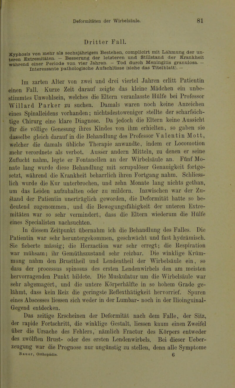 Dritter Fall. Kyphosis von mehr als sechsjährigem Bestehen, complicirt mit Lähmung der un- teren Extremitäten. - Besserung der letzteren und Stillstand der Krankheit während einer Periode von vier Jahren. - Tod durch Meningitis granulosa. - Interessante pathologische Aufschlüsse (siehe das Titelblatt). - Im zarten Alter von zwei und drei viertel Jahren erlitt Patientin einen Fall. Kurze Zeit darauf zeigte das kleine Mädchen ein unbe- stimmtes Unwohlsein, welches die Eltern veranlasste Hülfe bei Professor Willard Parker zu suchen. Damals waren noch keine Anzeichen eines Spinalleidens vorhanden; nichtsdestoweniger stellte der scharfsich- tige Chirurg eine klare Diagnose. Da jedoch die Eltern keine Aussicht für die völlige Genesung ihres Kindes von ihm erhielten, so gaben sie dasselbe gleich darauf in die Behandlung des Professor Valentin Mott, welcher die damals übliche Therapie anwandte, indem er Locomotion mehr verordnete als verbot. Ausser andern Mitteln, zu denen er seine Zuflucht nahm, legte er Fontanellen an der Wirbelsäule an. Fünf Mo- nate lang wurde diese Behandlung mit scrupulöser Genauigkeit fortge- setzt, während die Krankheit beharrlich ihren Fortgang nahm. Schliess- lich wurde die Kur unterbrochen, und zehn Monate lang nichts gethan, um das Leiden aufzuhalten oder zu mildern. Inzwischen war der Zu- stand der Patientin unerträglich geworden, die Deformität hatte so be- deutend zugenommen, und die Bewegungsfähigkeit der unteren Extre- mitäten war so sehr vermindert, dass die Eltern wiederum die Hülfe eines Specialisten nachsuchten. In diesem Zeitpunkt übernahm ich die Behandlung des Falles. Die Patientin war sehr heruntergekommen, geschwächt und fast hydrämisch. Sie fieberte mässig; die Herzaction war sehr erregt; die Exspiration war mühsam; ihr Gemüthszustand sehr reizbar. Die winklige Krüm- mung nahm den JBrusttheil und Lendentheil der Wirbelsäule ein, so dass der processus spinosus des ersten Lendenwirbels den am meisten hervorragenden Punkt bildete. Die Muskulatur um die Wirbelsäule war sehr abgemagert, und die untere Körperhälfte in so hohem Grade ge- lähmt, dass kein Eeiz die geringste Reflexthätigkeit hervorrief. Spuren eines Abscesses liessen sich weder in der Lumbar- noch in der Ilioinguinal- Gegend entdecken. Das zeitige Erscheinen der Deformität nach dem Falle, der Sitz, der rapide Fortschritt, die winklige Gestalt, liessen kaum einen Zweifel über die Ursache des Fehlers, nämlich Fractur des Körpers entweder des zwölften Brust- oder des ersten Lendenwirbels. Bei dieser Ueber- zeugung war die Prognose nur ungünstig zu stellen, denn alle Symptome Bauer, Orthopädie 6