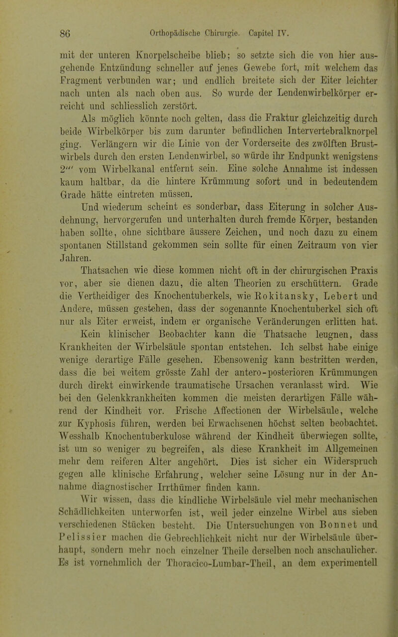 mit der unteren Knorpelscheibe blieb; so setzte sich die von hier aus- gehende Entzündung schneller auf jenes Gewebe fort, mit welchem das Fragment verbunden war; und endlich breitete sich der Eiter leichter nach unten als nach oben aus. So wurde der Lendenwirbelkörper er- reicht und schliesslich zerstört. Als möglich könnte noch gelten, dass die Fraktur gleichzeitig durch beide Wirbelkörper bis zum darunter befindlichen Intervertebralknorpel ging. Verlängern wir die Linie von der Vorderseite des zwölften Brust- wirbels durch den ersten Lendenwirbel, so würde ihr Endpunkt wenigstens 2' vom Wirbelkanal entfernt sein. Eine solche Annahme ist indessen kaum haltbar, da die hintere Krümmung sofort und in bedeutendem Grade hätte eintreten müssen. Und wiederum scheint es sonderbar, dass Eiterung in solcher Aus- dehnung, hervorgerufen und unterhalten durch fremde Körper, bestanden haben sollte, ohne sichtbare äussere Zeichen, und noch dazu zu einem spontanen Stillstand gekommen sein sollte für einen Zeitraum von vier Jahren. Thatsachen wie diese kommen nicht oft in der chirurgischen Praxis vor, aber sie dienen dazu, die alten Theorien zu erschüttern. Grade die Vertheidiger des Knochentuberkels, wie Kokitansky, Leb er t und Andere, müssen gestehen, dass der sogenannte Knochentuberkel sich oft nur als Eiter erweist, indem er organische Veränderungen erlitten hat. Kein klinischer Beobachter kann die Thatsache leugnen, dass Krankheiten der Wirbelsäule spontan entstehen. Ich selbst habe einige wenige derartige Fälle gesehen. Ebensowenig kann bestritten werden, dass die bei weitem grösste Zahl der antero-posterioren Krümmungen durch direkt einwirkende traumatische Ursachen veranlasst wird. Wie bei den Gelenkkrankheiten kommen die meisten derartigen Fälle wäh- rend der Kindheit vor. Frische Affectionen der Wirbelsäule, welche zur Kyphosis führen, werden bei Erwachsenen höchst selten beobachtet. Wesshalb Knochentuberkulose während der Kindheit überwiegen sollte, ist um so weniger zu begreifen, als diese Krankheit im Allgemeinen mehr dem reiferen Alter angehört. Dies ist sicher ein Widerspruch gegen alle klinische Erfahrung, welcher seine Lösung nur in der An- nahme diagnostischer Irrthümer finden kann. Wir wissen, dass die kindliche Wirbelsäule viel mehr mechanischen Schädlichkeiten unterworfen ist, weil jeder einzelne Wirbel aus sieben verschiedenen Stücken besteht. Die Untersuchungen von Bonn et und Pelissier machen die Gebrechlichkeit nicht nur der Wirbelsäule über- haupt, sondern mehr noch einzelner Theile derselben noch anschaulicher. Es ist vornehmlich der Thoracico-Lumbar-Theil, an dem experimentell