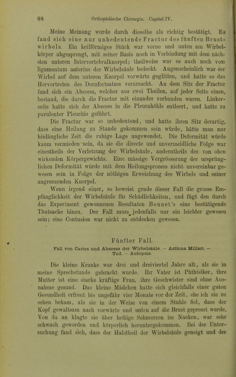 Meine Meinung wurde durch dieselbe als richtig bestätigt. Es fand sich eine nur unbedeutende Fractur des fünften Brust- wirbels. Ein keilförmiges Stück war vorne und unten am Wirbel- körper abgesprengt, mit seiner Basis noch in Verbindung mit dem näch- sten unteren Intervertebralknorpel; theilweise war es auch noch vom ligamentum anterius der Wirbelsäule bedeckt. Augenscheinlich war der Wirbel auf dem unteren Knorpel vorwärts geglitten, und hatte so das Hervortreten des Dornfortsatzes verursacht. An dem Sitz der Fractur fand sich ein Abscess, welcher aus zwei Theilen, auf jeder Seite einen, bestand, die durch die Fractur mit einander verbunden waren. Linker- seits hatte sich der Abscess in die Pleurahöhle entleert, und hatte zu purulenter Pleuritis geführt. Die Fractur war so unbedeutend, und hatte ihren Sitz derartig, dass eine Heilung zu Stande gekommen sein würde, hätte man nur hinlängliche Zeit die ruhige Lage angewendet. Die Deformität würde kaum vermieden sein, da sie die directe und unvermeidliche Folge war einestheils der Verletzung der Wirbelsäule, anderntheils des von oben wirkenden Körpergewichts. Eine mässige Vergrösserung der ursprüng- lichen Deformität würde mit dem Heilungsprozess nicht unvereinbar ge- wesen sein in Folge der nöthigen Erweichung des Wirbels und seiner angrenzenden Knorpel. Wenn irgend einer, so beweist grade dieser Fall die grosse Em- pfänglichkeit der Wirbelsäule für Schädlichkeiten, und fügt den durch das Experiment gewonnenen Resultaten Bonnet's eine bestätigende Thatsache hinzu. Der Fall muss# jedenfalls nur ein leichter gewesen sein; eine Contusion war nicht zu entdecken gewesen. Fünfter Fall. FaU von Caries und Abscess der Wirbelsäule. — Asthma Millari. — Tod. — Autopsie. Die kleine Kranke war drei und dreiviertel Jahre alt, als sie in meine Sprechstunde gebracht wurde. Ihr Vater ist Phthisiker, ihre Mutter ist eine starke kräftige Frau, ihre Geschwister sind ohne Aus- nahme gesund. Das kleine Mädchen hatte sich gleichfalls einer guten Gesundheit erfreut bis ungefähr vier Monate vor der Zeit, ehe ich sie zu sehen bekam, als sie in der Weise von einem Stuhle fiel, dass der Kopf gewaltsam nach vorwärts und unten auf die Brust gepresst wurde. Von da an klagte sie über heftige Schmerzen im Nacken, war sehr schwach geworden und körperlich heruntergekommen. Bei der Unter- suchung fand sich, dass der Halstheil der Wirbelsäule geneigt und der