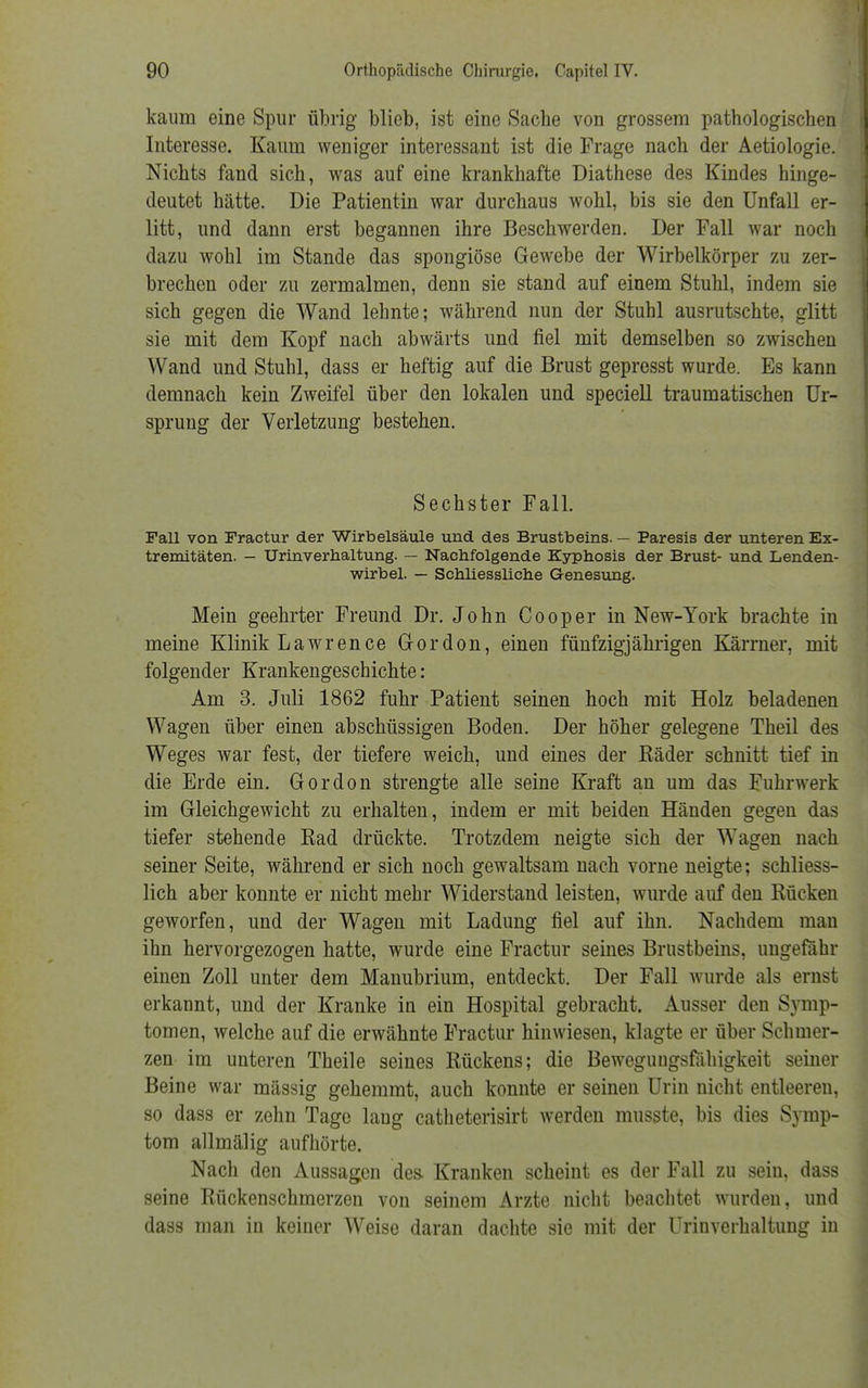 kaum eine Spur übrig blieb, ist eine Sache von grossem pathologischen Interesse. Kaum weniger interessant ist die Frage nach der Aetiologie. Nichts fand sich, was auf eine krankhafte Diathese des Kindes hinge- deutet hätte. Die Patientin war durchaus wohl, bis sie den Unfall er- litt, und dann erst begannen ihre Beschwerden. Der Fall war noch dazu wohl im Stande das spongiöse Gewebe der Wirbelkörper zu zer- brechen oder zu zermalmen, denn sie stand auf einem Stuhl, indem sie sich gegen die Wand lehnte; während nun der Stuhl ausrutschte, glitt sie mit dem Kopf nach abwärts und fiel mit demselben so zwischen Wand und Stuhl, dass er heftig auf die Brust gepresst wurde. Es kann demnach kein Zweifel über den lokalen und speciell traumatischen Ur- sprung der Verletzung bestehen. Sechster Fall. Fall von Fractur der Wirbelsäule und des Brustbeins. — Paresis der unteren Ex- tremitäten. — Urinverhaltung. — Nachfolgende Kyphosis der Brust- und Lenden- wirbel. — Schliessliche Genesung. Mein geehrter Freund Dr. John Cooper in New-York brachte in meine Klinik Lawrence Gordon, einen fünfzigjährigen Kärrner, mit folgender Krankengeschichte: Am 3. Juli 1862 fuhr Patient seinen hoch mit Holz beladenen Wagen über einen abschüssigen Boden. Der höher gelegene Theil des Weges war fest, der tiefere weich, und eines der Räder schnitt tief in die Erde ein. Gordon strengte alle seine Kraft an um das Fuhrwerk im Gleichgewicht zu erhalten, indem er mit beiden Händen gegen das tiefer stehende Rad drückte. Trotzdem neigte sich der Wagen nach seiner Seite, während er sich noch gewaltsam nach vorne neigte; schliess- lich aber konnte er nicht mehr Widerstand leisten, wurde auf den Rücken geworfen, und der Wagen mit Ladung fiel auf ihn. Nachdem man ihn hervorgezogen hatte, wurde eine Fractur seines Brustbeins, ungefähr einen Zoll unter dem Manubrium, entdeckt. Der Fall wurde als ernst erkannt, und der Kranke in ein Hospital gebracht. Ausser den Symp- tomen, welche auf die erwähnte Fractur hinwiesen, klagte er über Schmer- zen im unteren Theile seines Rückens; die Bewegungsfahigkeit seiner Beine war mässig gehemmt, auch konnte er seinen Urin nicht entleeren, so dass er zehn Tage laug catheterisirt werden musste, bis dies Symp- tom allmälig aufhörte. Nacli den Aussagen des- Kranken scheint es der Fall zu sein, dass seine Rückenschmerzen von seinem Arzte nicht beachtet wurden, und dass man in keiner Weise daran dachte sie mit der Urinverhaltung in