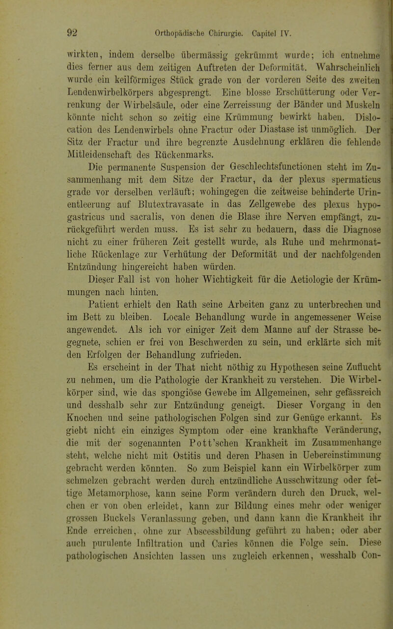 wirkten, indem derselbe übermässig gekrümmt wurde; ich entnehme dies ferner aus dem zeitigen Auftreten der Deformität. Wahrscheinlich wurde ein keilförmiges Stück grade von der vorderen Seite des zweiten Lendenwirbelkörpers abgesprengt. Eine blosse Erschütterung oder Ver- renkung der Wirbelsäule, oder eine Zerreissung der Bänder und Muskeln könnte nicht schon so zeitig eine Krümmung bewirkt haben. Dislo- cation des Lendenwirbels ohne Fractur oder Diastase ist unmöglich. Der Sitz der Fractur und ihre begrenzte Ausdehnung erklären die fehlende Mitleidenschaft des Kückenmarks. Die permanente Suspension der Geschlechtsfunctionen steht im Zu- sammenhang mit dem Sitze der Fractur, da der plexus spermaticus grade vor derselben verläuft; wohingegen die zeitweise behinderte Urin- entleerung auf Blutextravasate in das Zellgewebe des plexus hypo- gastricus und sacralis, von denen die Blase ihre Nerven empfängt, zu- rückgeführt werden muss. Es ist sehr zu bedauern, dass die Diagnose nicht zu einer früheren Zeit gestellt wurde, als Ruhe und mehrmonat- liche Rückenlage zur Verhütung der Deformität und der nachfolgenden Entzündung hingereicht haben würden. Dieser Fall ist von hoher Wichtigkeit für die Aetiologie der Krüm- mungen nach hinten. Patient erhielt den Rath seine Arbeiten ganz zu unterbrechen und im Bett zu bleiben. Locale Behandlung wurde in angemessener Weise angewendet. Als ich vor einiger Zeit dem Manne auf der Strasse be- gegnete, schien er frei von Beschwerden zu sein, und erklärte sich mit den Erfolgen der Behandlung zufrieden. Es erscheint in der That nicht nöthig zu Hypothesen seine Zuflucht zu nehmen, um die Pathologie der Krankheit zu verstehen. Die Wirbel- körper sind, wie das spongiöse Gewebe im Allgemeinen, sehr gefässreich und desshalb sehr zur Entzündung geneigt. Dieser Vorgang in den Knochen und seine pathologischen Folgen sind zur Genüge erkannt. Es giebt nicht ein einziges Symptom oder eine krankhafte Veränderung, die mit der sogenannten Pott'schen Krankheit im Zusammenhange steht, welche nicht mit Ostitis und deren Phasen in Uebereinstimmung gebracht werden könnten. So zum Beispiel kann ein Wirbelkörper zum schmelzen gebracht werden durch entzündliche Ausschwitzung oder fet- tige Metamorphose, kann seine Form verändern durch den Druck, wel- chen er von oben erleidet, kann zur Bildung eines mehr oder weniger grossen Buckels Veranlassung geben, und dann kann die Krankheit ihr Ende erreichen, ohne zur Abscessbildung geführt zu haben; oder aber auch purulente Infiltration und Caries können die Folge sein. Diese pathologischen Ansichten lassen uns zugleich erkennen, wesshalb Con-