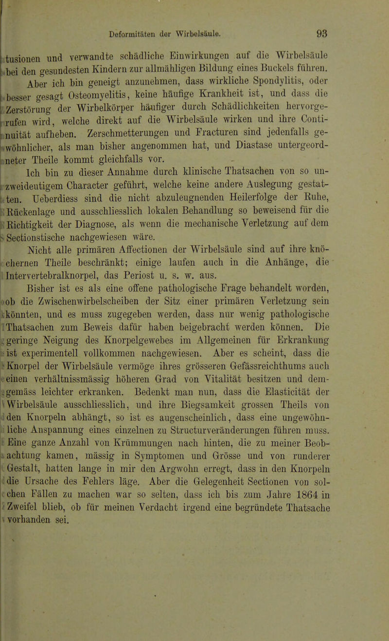 tusionen und verwandte schädliche Einwirkungen auf die Wirbelsäule bei den gesundesten Kindern zur allmähligen Bildung eines Buckels führen. Aber ich bin geneigt anzunehmen, dass wirkliche Spondylitis, oder besser gesagt Osteomyelitis, keine häufige Krankheit ist, und dass die Zerstörung der Wirbelkörper häufiger durch Schädlichkeiten hervorge- rufen wird, welche direkt auf die Wirbelsäule wirken und ihre Conti- nuität aufheben. Zerschmetterungen und Fracturen sind jedenfalls ge- wöhnlicher, als man bisher angenommen hat, und Diastase untergeord- neter Theile kommt gleichfalls vor. Ich bin zu dieser Annahme durch klinische Thatsachen von so un- zweideutigem Character geführt, welche keine andere Auslegung gestat- ten, üeberdiess sind die nicht abzuleugnenden Heilerfolge der Ruhe, B Rückenlage und ausschliesslich lokalen Behandlung so beweisend für die Richtigkeit der Diagnose, als wenn die mechanische Verletzung auf dem B Section3tische nachgewiesen wäre. Nicht alle primären Affectionen der Wirbelsäule sind auf ihre knö- chernen Theile beschränkt; einige laufen auch in die Anhänge, die Intervertebralknorpel, das Periost u. s. w. aus. Bisher ist es als eine offene pathologische Frage behandelt worden, ob die Zwischenwirbelscheiben der Sitz einer primären Verletzung sein könnten, und es muss zugegeben werden, dass nur wenig pathologische Thatsachen zum Beweis dafür haben beigebracht werden können. Die geringe Neigung des Knorpelgewebes im Allgemeinen für Erkrankung ist experimentell vollkommen nachgewiesen. Aber es scheint, dass die Knorpel der Wirbelsäule vermöge ihres grösseren Gefässreichthums auch einen verhältnissmässig höheren Grad von Vitalität besitzen und dem- . gemäss leichter erkranken. Bedenkt man nun, dass die Elasticität der »Wirbelsäule ausschliesslich, und ihre Biegsamkeit grossen Theils von dden Knorpeln abhängt, so ist es augenscheinlich, dass eine ungewöhn- liche Anspannung eines einzelnen zu Structurveränderungen führen muss. Eine ganze Anzahl von Krümmungen nach hinten, die zu meiner Beob- achtung kamen, mässig in Symptomen und Grösse und von runderer Gestalt, hatten lange in mir den Argwohn erregt, dass in den Knorpeln die Ursache des Fehlers läge. Aber die Gelegenheit Sectionen von sol- chen Fällen zu machen war so selten, dass ich bis zum Jahre 1864 in Zweifel blieb, ob für meinen Verdacht irgend eine begründete Thatsache i vorhanden sei.