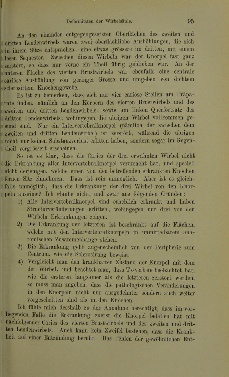 An den einander entgegengesetzten Oberflächen des zweiten und dritten Lendenwirbels waren zwei oberflächliche Aushöhlungen, die sich in ihrem Sitze entsprachen; eine etwas grössere im dritten, mit einem losen Sequester. Zwischen diesen Wirbeln war der Knorpel fast ganz zerstört, so dass nur vorne ein Theil übrig geblieben war. An der unteren Fläche des vierten Brustwirbels war ebenfalls eine centrale cariöse Aushöhlung von geringer Grösse und umgeben von dichtem aelerosirtem Knochengewebe. Es ist zu bemerken, dass sich nur vier cariöse Stellen am Präpa- rrate finden, nämlich an den Körpern des vierten Brustwirbels und des zweiten und dritten Lendenwirbels, sowie am linken Querfortsatz des dritten Lendenwirbels; wohingegen die übrigen Wirbel vollkommen ge- sund sind. Nur ein Intervertebralknorpel (nämlich der zwischen dem zweiten und dritten Lendenwirbel) ist zerstört, während die übrigen nicht nur keinen Substanzverlust erlitten haben, sondern sogar im Gegen- theil vergrössert erscheinen. So ist es klar, dass die Caries der drei erwähnten Wirbel nicht die Erkrankung aller Intervertebralknorpel verursacht hat, und speciell nicht derjenigen, welche einen von den betreffenden erkrankten Knochen lernen Sitz einnehmen. Dass ist rein unmöglich. Aber ist es gleich- falls unmöglich, dass die Erkrankung der drei Wirbel von den Knor- peln ausging? Ich glaube nicht, und zwar aus folgenden Gründen: 1) Alle Intervertebralknorpel sind erheblich erkrankt und habeii Structurveränderungen erlitten, wohingegen nur drei von den Wirbeln Erkrankungen zeigen. 2) Die Erkrankung der letzteren ist beschränkt auf die Flächen, welche mit den Intervertebralknorpeln in unmittelbarem ana- tomischen Zusammenhange stehen. 3) Die Erkrankung geht augenscheinlich von der Peripherie zum Centrum, wie die Sclerosirung beweist. 4) Vergleicht man den krankhaften Zustand der Knorpel mit dem der Wirbel, und beachtet man, dass Toynbee beobachtet hat, wie die ersteren langsamer als die letzteren zerstört werden, so muss man zugeben, dass die pathologischen Veränderungen in den Knorpeln nicht nur ausgedehnter sondern auch weiter vorgeschritten sind als in. den Knochen. Ich fühle mich desshalb zu der Annahme berechtigt, dass im vor- I liegenden Falle die Erkrankung zuerst die Knorpel befallen hat mit i nachfolgender Caries des vierten Brustwirbels und des zweiten und drit- ten Lendenwirbels. Auch kann kein Zweifel bestehen, dass die Krank- heit auf einer Entzündung beruht. Das Fehlen der gewöhnlichen Ent-