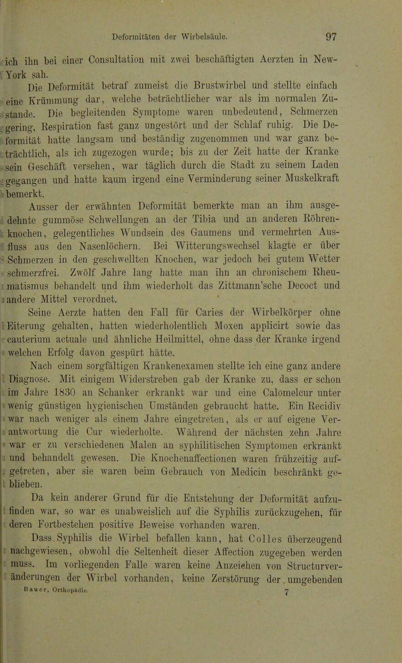 ich ihn bei einer (Konsultation mit zwei beschäftigten Aerzten in New- York sah. Die Deformität betraf zumeist die Brustwirbel und stellte einfach eine Krümmung dar, welche beträchtlicher war als im normalen Zu- stande. Die begleitenden Symptome waren unbedeutend, Schmerzen gering, Kespiration fast ganz ungestört und der Schlaf ruhig. Die De- formität hatte langsam und beständig zugenommen und war ganz be- trächtlich, als ich zugezogen wurde; bis zu der Zeit hatte der Kranke -sein Geschäft versehen, war täglich durch die Stadt zu seinem Laden o-euangen und hatte kaum irgend eine Verminderung seiner Muskelkraft bemerkt. Ausser der erwähnten Deformität bemerkte man an ihm ausge- dehnte gummöse Schwellungen an der Tibia und an anderen Röhren- knochen, gelegentliches Wundsein des Gaumens und vermehrten Aus- I fluss aus den Nasenlöchern. Bei Witterungswechsel klagte er über 5 Schmerzen in den geschwellten Knochen, war jedoch bei gutem Wetter - schmerzfrei. Zwölf Jahre lang hatte man ihn an chronischem Rheu- rmatismus behandelt und ihm wiederholt das Zittmann'sche Decoct und 3 andere Mittel verordnet. Seine Aerzte hatten den Fall für Caries der Wirbelkörper ohne [Eiterung gehalten, hatten wiederholentlich Moxen applicirt sowie das cauterium actuale und ähnliche Heilmittel, ohne dass der Kranke irgend welchen Erfolg davon gespürt hätte. Nach einem sorgfältigen Krankenexamen stellte ich eine ganz andere l Diagnose. Mit einigem Widerstreben gab der Kranke zu, dass er schon im Jahre 1830 an Schanker erkrankt war und eine Calomelcur unter i wenig günstigen hygienischen Umständen gebraucht hatte. Ein Recidiv 'war nach weniger als einem Jahre eingetreten, als er auf eigene Ver- antwortung die Cur wiederholte. Während der nächsten zehn Jahre * war er zu verschiedenen Malen an syphilitischen Symptomen erkrankt und behandelt gewesen. Die Knochenaffectionen waren frühzeitig auf- . getreten, aber sie waren beim Gebrauch von Medicin beschränkt ge- i blieben. Da kein anderer Grund für die Entstehung der Deformität aufzu- finden war, so war es unabweislich auf die Syphilis zurückzugehen, für deren Fortbestehen positive Beweise vorhanden waren. Dass Syphilis die Wirbel befallen kann, hat Colles überzeugend nachgewiesen, obwohl die Seltenheit dieser Affection zugegeben werden muss. Im vorliegenden Falle waren keine Anzeiehen von Structurver- änderungen der Wirbel vorhanden, keine Zerstörung der umgebenden Bauer, Orthopädie. 7