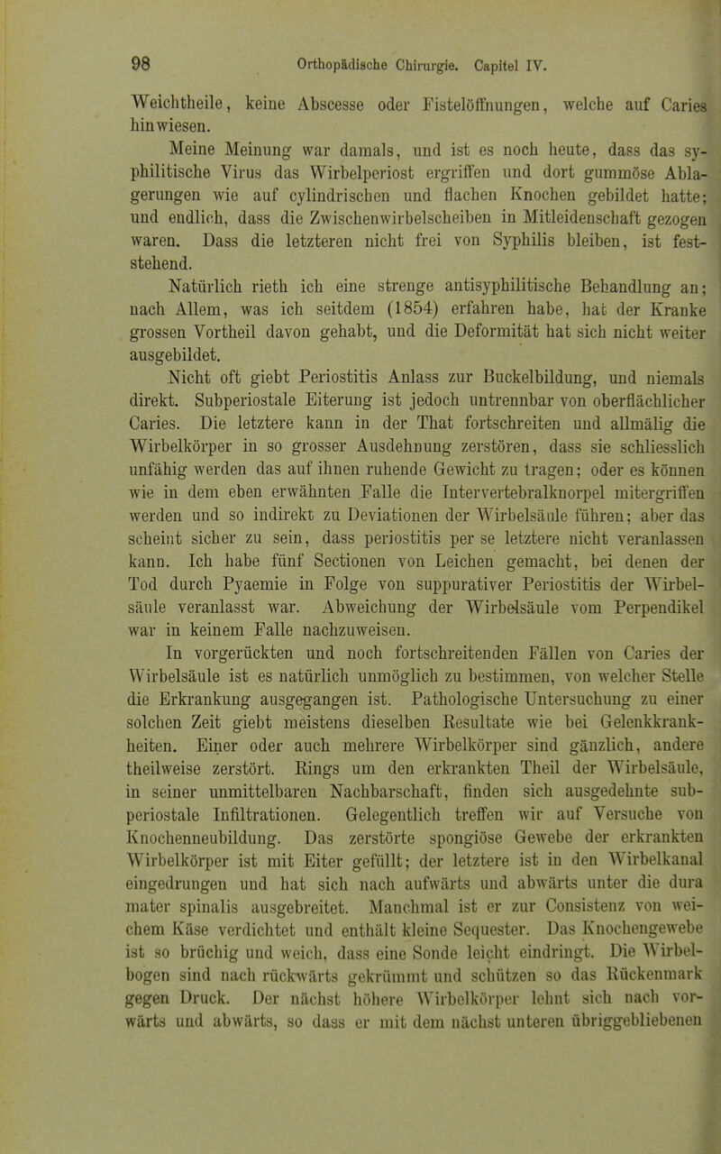 Weichtheile, keine Abscesse oder Fistelöffnungen, welche auf Caries hinwiesen. Meine Meinung war damals, und ist es noch heute, dass das sy- philitische Virus das Wirbelperiost ergriffen und dort gummöse Abla- gerungen wie auf cylindrischen und flachen Knochen gebildet hatte; und endlich, dass die Zwischenwirbelscheiben in Mitleidenschaft gezogen waren. Dass die letzteren nicht frei von Syphilis bleiben, ist fest- stehend. Natürlich rieth ich eine strenge antisyphilitische Behandlung an; nach Allem, was ich seitdem (1854) erfahren habe, hat der Kranke grossen Vortheil davon gehabt, und die Deformität hat sich nicht weiter ausgebildet. Nicht oft giebt Periostitis Anlass zur Buckelbildung, und niemals direkt. Subperiostale Eiterung ist jedoch untrennbar von oberflächlicher Caries. Die letztere kann in der That fortschreiten und allmälig die Wirbelkörper in so grosser Ausdehnung zerstören, dass sie schliesslich unfähig werden das auf ihnen ruhende Gewicht zu tragen; oder es können wie in dem eben erwähnten Falle die Intervertebralknorpel mitergriffen werden und so indirekt zu Deviationen der Wirbelsäule führen; aber das scheint sicher zu sein, dass Periostitis per se letztere nicht veranlassen kann. Ich habe fünf Sectionen von Leichen gemacht, bei denen der Tod durch Pyaemie in Folge von suppurativer Periostitis der Wirbel- säule veranlasst war. Abweichung der Wirbelsäule vom Perpendikel war in keinem Falle nachzuweisen. In vorgerückten und noch fortschreitenden Fällen von Caries der Wirbelsäule ist es natürlich unmöglich zu bestimmen, von welcher Stelle die Erkrankung ausgegangen ist. Pathologische Untersuchung zu einer solchen Zeit giebt meistens dieselben Resultate wie bei Gelenkkrank- heiten. Einer oder auch mehrere Wirbelkörper sind gänzlich, andere theilweise zerstört. Rings um den erkrankten Theil der Wirbelsäule, in seiner unmittelbaren Nachbarschaft, finden sich ausgedehnte sub- periostale Infiltrationen. Gelegentlich treffen wir auf Versuche von Knochenneubildung. Das zerstörte spongiöse Gewebe der erkrankten Wirbelkörper ist mit Eiter gefüllt; der letztere ist in den Wirbelkanal eingedrungen und hat sich nach aufwärts und abwärts unter die dura mater spinalis ausgebreitet. Manchmal ist er zur Consistenz von wei- chem Käse verdichtet und enthält kleine Sequester. Das Knochengewebe ist so brüchig und weich, dass eine Sonde leicht eindringt. Die Wirbel- bogen sind nach rückwärts gekrümmt und schützen so das Rückenmark gegen Druck. Der nächst höhere Wirbelkörper lehnt sich nach vor- Wärts und abwärts, so dass er mit dem nächst unteren übriggebliebenen