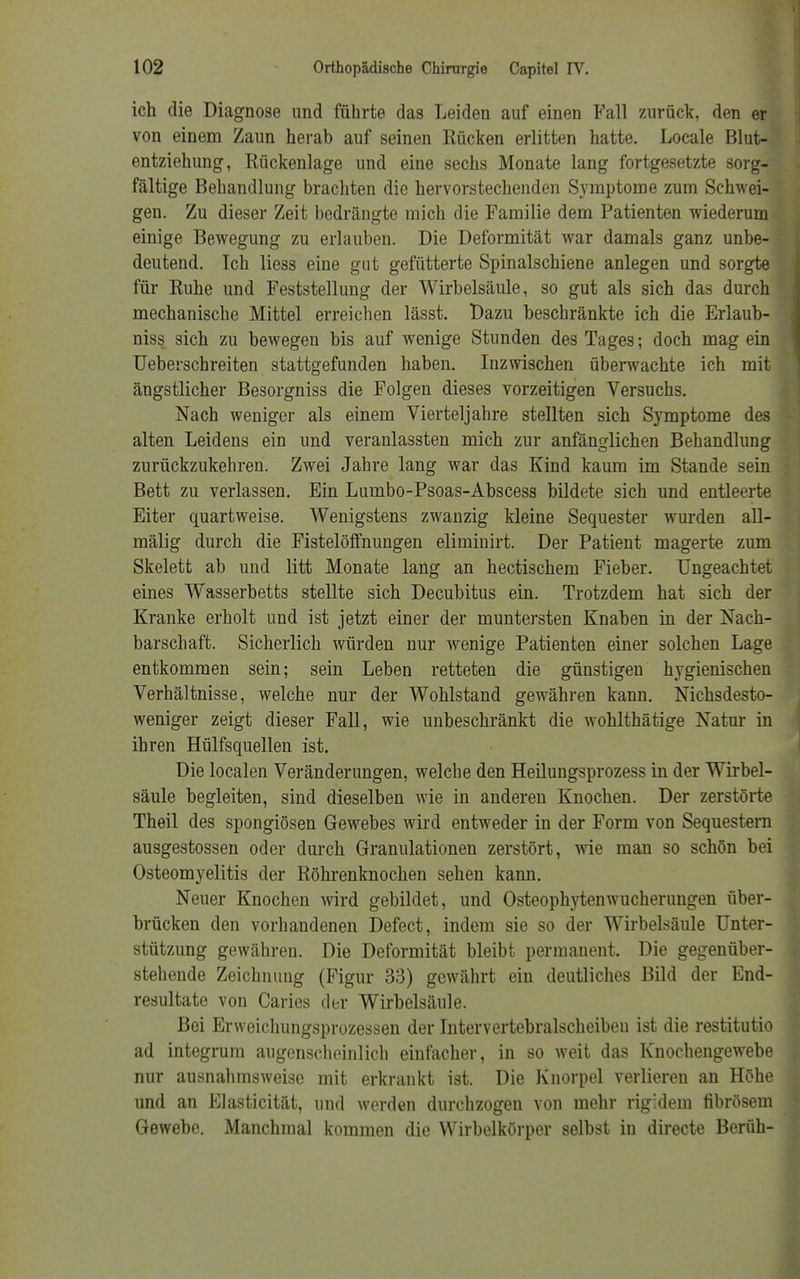 ich die Diagnose und führte das Leiden auf einen Fall zurück, den er von einem Zaun herab auf seinen Rücken erlitten hatte. Locale Blut- entziehung, Rückenlage und eine sechs Monate lang fortgesetzte sorg- fältige Behandlung brachten die hervorstechenden Symptome zum Schwei- gen. Zu dieser Zeit bedrängte mich die Familie dem Patienten wiederum einige Bewegung zu erlauben. Die Deformität war damals ganz unbe- deutend. Ich liess eine gut gefütterte Spinalschiene anlegen und sorgte für Ruhe und Feststellung der Wirbelsäule, so gut als sich das durch mechanische Mittel erreichen lässt. Dazu beschränkte ich die Erlaub- niss sich zu bewegen bis auf wenige Stunden des Tages; doch mag ein Ueberschreiten stattgefunden haben. Inzwischen überwachte ich mit ängstlicher Besorgniss die Folgen dieses vorzeitigen Versuchs. Nach weniger als einem Vierteljahre stellten sich Symptome des alten Leidens ein und veranlassten mich zur anfänglichen Behandlung zurückzukehren. Zwei Jahre lang war das Kind kaum im Stande sein Bett zu verlassen. Ein Lumbo-Psoas-Abscess bildete sich und entleerte Eiter quartweise. Wenigstens zwanzig kleine Sequester wurden all- mälig durch die Fistelöffnungen eliminirt. Der Patient magerte zum Skelett ab uud litt Monate lang an hectischem Fieber. Ungeachtet eines Wasserbetts stellte sich Decubitus ein. Trotzdem hat sich der Kranke erholt und ist jetzt einer der muntersten Knaben in der Nach- barschaft. Sicherlich würden uur wenige Patienten einer solchen Lage entkommen sein; sein Leben retteten die günstigen l^gienischen Verhältnisse, welche nur der Wohlstand gewähren kann. Nichsdesto- weniger zeigt dieser Fall, wie unbeschränkt die wohlthätige Natur in ihren Hilfsquellen ist. Die localen Veränderungen, welche den Heilungsprozess in der Wirbel- säule begleiten, sind dieselben wie in anderen Knochen. Der zerstörte Theil des spongiösen Gewebes wird entweder in der Form von Sequestern ausgestossen oder durch Granulationen zerstört, wie man so schön bei Osteomyelitis der Röhrenknochen sehen kann. Neuer Knochen wird gebildet, und Osteophytenwucherungen über- brücken den vorhandenen Defect, indem sie so der Wirbelsäule Unter- stützung gewähren. Die Deformität bleibt permanent. Die gegenüber- stehende Zeichnung (Figur 33) gewährt ein deutliches Bild der End- resultate von Caries der Wirbelsäule. Bei Erweichungsprozessen der Intervertebralscheibeu ist die restitutio ad integrum augenscheinlich einfacher, in so weit das Knochengewebe nur ausnahmsweise mit erkrankt ist. Die Knorpel verlieren an Höhe und an Elasticität, und werden durchzogen von mehr rigidem fibrösem Gewebe. Manchmal kommen die Wirbelkörper selbst in directe Beruh-