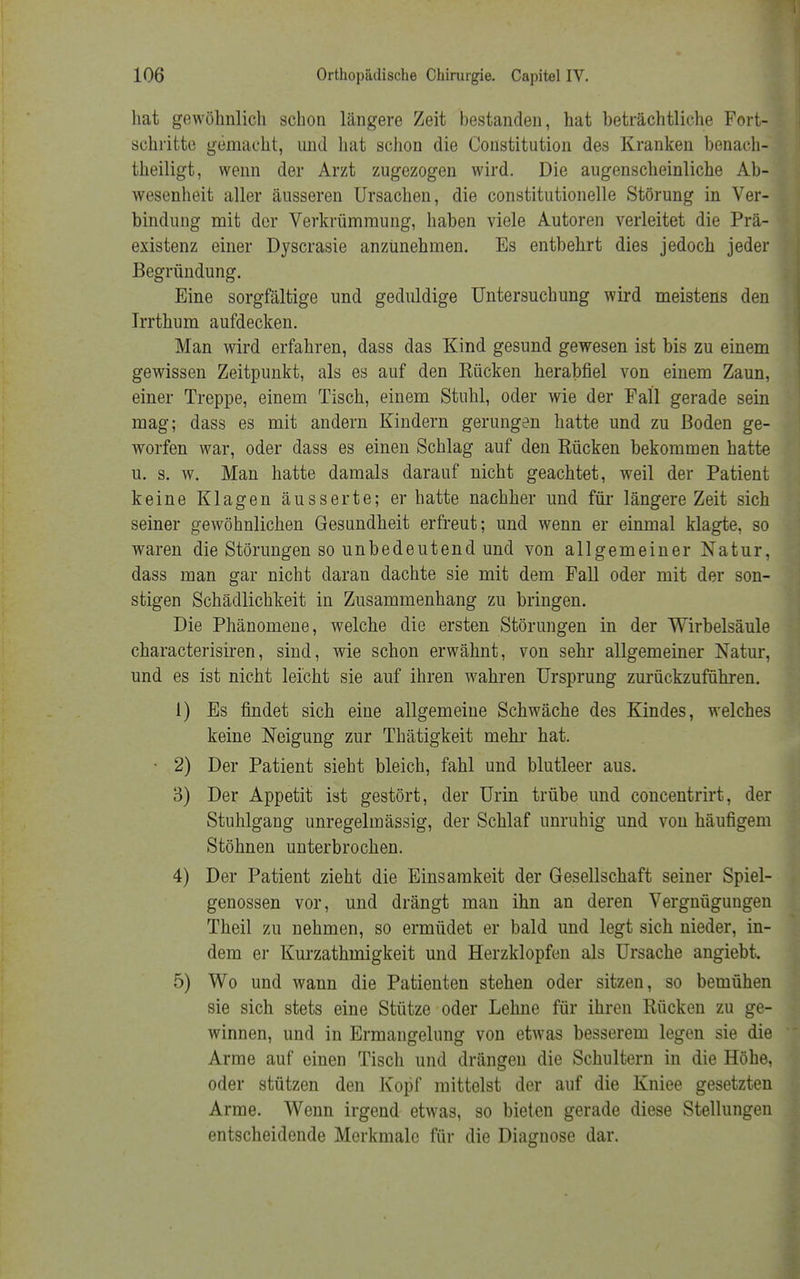 hat gewöhnlich schon längere Zeit bestanden, hat beträchtliche Fort- schritte gemacht, und hat schon die Constitution des Kranken benach- theiligt, wenn der Arzt zugezogen wird. Die augenscheinliche Ab- wesenheit aller äusseren Ursachen, die constitutionelle Störung in Ver- bindung mit der Verkrümmung, haben viele Autoren verleitet die Prä- existenz einer Dyscrasie anzunehmen. Es entbehrt dies jedoch jeder Begründung. Eine sorgfältige und geduldige Untersuchung wird meistens den Irrthum aufdecken. Man wird erfahren, dass das Kind gesund gewesen ist bis zu einem gewissen Zeitpunkt, als es auf den Bücken herabfiel von einem Zaun, einer Treppe, einem Tisch, einem Stuhl, oder wie der Fall gerade sein mag; dass es mit andern Kindern gerungen hatte und zu Boden ge- worfen war, oder dass es einen Schlag auf den Kücken bekommen hatte u. s. w. Man hatte damals darauf nicht geachtet, weil der Patient keine Klagen äusserte; er hatte nachher und für längere Zeit sich seiner gewöhnlichen Gesundheit erfreut; und wenn er einmal klagte, so waren die Störungen so unbedeutend und von allgemeiner Natur, dass man gar nicht daran dachte sie mit dem Fall oder mit der son- stigen Schädlichkeit in Zusammenhang zu bringen. Die Phänomene, welche die ersten Störungen in der Wirbelsäule characterisiren, sind, wie schon erwähnt, von sehr allgemeiner Natur, und es ist nicht leicht sie auf ihren wahren Ursprung zurückzuführen. 1) Es findet sich eine allgemeine Schwäche des Kindes, welches keine Neigung zur Thätigkeit mehr hat. • 2) Der Patient sieht bleich, fahl und blutleer aus. 3) Der Appetit ist gestört, der Urin trübe und concentrirt, der Stuhlgang unregelmässig, der Schlaf unruhig und von häufigem Stöhnen unterbrochen. 4) Der Patient zieht die Einsamkeit der Gesellschaft seiner Spiel- genossen vor, und drängt man ihn an deren Vergnügungen Theil zu nehmen, so ermüdet er bald und legt sich nieder, in- dem er Kurzathmigkeit und Herzklopfen als Ursache angiebt. 5) Wo und wann die Patienten stehen oder sitzen, so bemühen sie sich stets eine Stütze oder Lehne für ihren Rücken zu ge- winnen, und in Ermangelung von etwas besserem legen sie die Arme auf einen Tisch und drängen die Schultern in die Höhe, oder stützen den Kopf mittelst der auf die Kniee gesetzten Arme. Wenn irgend etwas, so bieten gerade diese Stellungen entscheidende Merkmale für die Diagnose dar.