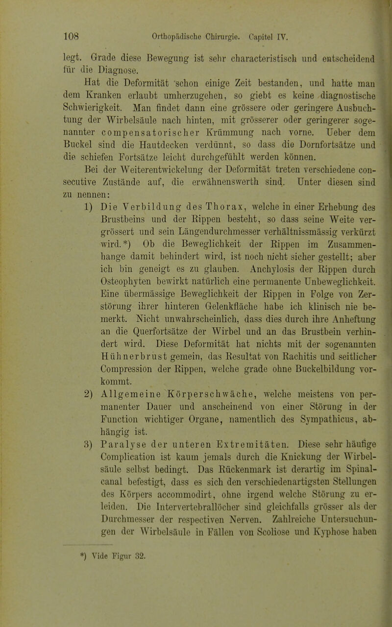 legt. Grade diese Bewegung ist sehr characteristisch und entscheidend für die Diagnose. Hat die Deformität 'schon einige Zeit bestanden, und hatte man dem Kranken erlaubt umherzugehen, so giebt es keine diagnostische Schwierigkeit. Man findet dann eine grössere oder geringere Ausbuch- tung der Wirbelsäule nach hinten, mit grösserer oder geringerer soge- nannter compensatorischer Krümmung nach vorne. Ueber dem Buckel sind die Hautdecken verdünnt, so dass die Dornfortsätze und die schiefen Fortsätze leicht durchgefühlt werden können. Bei der Weiterentwickelung der Deformität treten verschiedene con- secutive Zustände auf, die erwähnenswerth sind. Unter diesen sind zu nennen: 1) Die Verbildung des Thorax, welche in einer Erhebung des Brustbeins und der Rippen besteht, so dass seine Weite ver- grössert und sein Längendurchmesser verhältnissmässig verkürzt wird.*) Ob die Beweglichkeit der Rippen im Zusammen- hange damit behindert wird, ist noch nicht sicher gestellt; aber ich bin geneigt es zu glauben. Anchylosis der Rippen durch Osteophyten bewirkt natürlich eine permanente Unbeweglichkeit. Eine übermässige Beweglichkeit der Rippen in Folge von Zer- störung ihrer hinteren Gelenkfläche habe ich klinisch nie be- merkt. Nicht unwahrscheinlich, dass dies durch ihre Anheftung an die Querfortsätze der Wirbel und an das Brustbein verhin- dert wird. Diese Deformität hat nichts mit der sogenannten Hühnerbrust gemein, das Resultat von Rachitis und seitlicher Compression der Rippen, welche grade ohne Buckelbildung vor- kommt. 2) Allgemeine Körperschwäche, welche meistens von per- manenter Dauer und anscheinend von einer Störung in der Function wichtiger Organe, namentlich des Sympathicus, ab- hängig ist. 3) Paralyse der unteren Extremitäten. Diese sehr häufige Complication ist kaum jemals durch die Knickung der Wirbel- säule selbst bedingt. Das Rückenmark ist derartig im Spiual- canal befestigt, dass es sich den verschiedenartigsten Stellungen des Körpers accommodirt, ohne irgend welche Störung zu er- leiden. Die Intervertebrallöcher sind gleichfalls grösser als der Durchmesser der respectiven Nerven. Zahlreiche Untersuchun- gen der Wirbelsäule in Fällen von Scoliose und Kyphose haben *) Vide Figur 32.