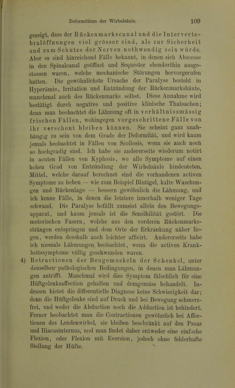 gezeigt, dass der Rückenmarkscanal und die Interverte- bralöffnungen viel grösser sind, als zur Sicherheit und zum Schutze der Nerven nothwendig sein würde. Aber es sind hinreichend Fälle bekannt, in denen sich Abscesse in den Spinalcanal geöffnet und Sequester ebendorthin ausge- stoßen waren, welche mechanische Störungen hervorgerufen hatten. Die gewöhnlichste Ursache der Paralyse besteht in Hyperämie, Irritation und Entzündung der Rückenmarkshäute, manchmal auch des Rückenmarks selbst. Diese Annahme wird bestätigt durch negative und positive klinische Thatsachen; denn man beobachtet die Lähmung oftinverhältnissmässig frischen Fällen, wohingegen vorgeschrittene Fälle von ihr verschont bleiben können. Sie scheint ganz unab- hängig zu sein von dem Grade der Deformität, und wird kaum jemals beobachtet in Fällen von Scoliosis, wenn sie auch noch so hochgradig sind. Ich habe sie andererseits wiederum notirt in acuten Fällen von Kyphosis, wo alle Symptome auf einen hohen Grad von Entzündung der Wirbelsäule hindeuteten. Mittel, welche darauf berechnet sind die vorhandenen activen Symptome zu heben — wie zum Beispiel Blutigel, kalte Waschun- gen und Rückenlage — bessern gewöhnlich die Lähmung, und ich kenne Fälle, in denen die letztere innerhalb weniger Tage schwand. Die Paralyse befällt zumeist allein den Bewegungs- apparat, und kaum jemals ist die Sensibilität gestört. Die motorischen Fasern, welche aus den vorderen Rückenmarks- strängen entspringen und dem Orte der Erkrankung näher lie- gen, werden desshalb auch leichter afficirt. Andererseits habe ich niemals Lähmungen beobachtet, wenn die activen Krank- heitssymptome völlig geschwunden waren. Retractionen der Beugemuskeln der Schenkel, unter denselben- pathologischen Bedingungen, in denen man Lähmun- gen antrifft. Manchmal wird dies Symptom fälschlich für eine Hüftgelenksaffection gehalten und demgemäss behandelt. In- dessen bietet die differentielle Diagnose keine Schwierigkeit dar; denn die Hüftgelenke sind auf Druck und bei Bewegung schmerz- frei, und weder die Abduction noch die Adduction ist behindert. Ferner beobachtet man die Contractionen gewöhnlich bei Affec- tionen des Lendenwirbel, sie bleiben beschränkt auf den Psoas und Iliacusinternus, und man findet daher entweder eine einfache Flexion, oder Flexion mit Eversion, jedoch ohne fehlerhafte Stellung der Hüfte.