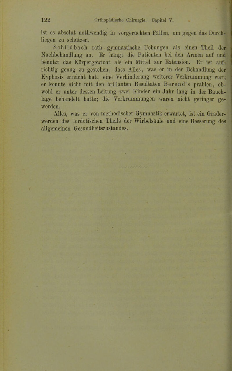 ist es absolut nothwendig in vorgerückten Fällen, um gegen das Durch- liegen zu schützen. Schildbach räth gymnastische Uebungen als einen Theil der Nachbehandlung au. Er hängt die Patienten bei den Armen auf und benutzt das Körpergewicht als ein Mittel zur Extension. Er ist auf- richtig genug zu gestehen, dass Alles, was er in der Behandlung der Kyphosis erreicht hat, eine Verhinderung weiterer Verkrümmung war; er konnte nicht mit den brillanten Resultaten Berend's prahlen, ob- wohl er unter dessen Leitung zwei Kinder ein Jahr lang in der Bauch- lage behandelt hatte; die Verkrümmungen waren nicht geringer ge- worden. Alles, was er von methodischer Gymnastik erwartet, ist ein Grader- werden des lordotischen Theils der Wirbelsäule und eine Besserung des allgemeinen Gesundheitszustandes.