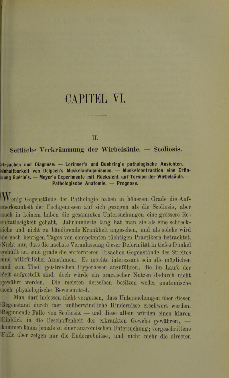 IL Seitliche Verkrümmung der Wirbelsäule. — Scoliosis. Ursachen und Diagnose; — Lorinser's und Buehring's pathologische Ansichten. — Wnhaltbarkeit von Delpech's Muskelantagonismus. — Muskelcontraction eine Erfin- dung Guerin's. — Meyer's Experimente mit Rücksicht auf Torsion der Wirbelsäule. — Pathologische Anatomie. — Prognose. mV enig Gegenstände der Pathologie haben in höherem Grade die Auf- merksamkeit der Fachgenossen auf sich gezogen als die Scoliosis, aber auch in keinem haben die gesammten Untersuchungen eine grössere Re- iiiltatlosigkeit gehabt. Jahrhunderte lang hat man sie als eine schreck- ; iche und nicht zu bändigende Krankheit angesehen, und als solche wird sie noch heutigen Tages von competenten tüchtigen Practikern betrachtet. ^Nicht nur, dass die nächste Veranlassung dieser Deformität in tiefes Dunkel gehüllt ist, sind grade die entfernteren Ursachen Gegenstände des Streites und willkürlicher Annahmen. Es möchte interessant sein alle möglichen und zum Theil geistreichen Hypothesen anzuführen, die im Laufe der Zeit aufgestellt sind, doch würde ein practischer Nutzen dadurch nicht gewährt werden. Die meisten derselben besitzen weder anatomische aoch physiologische Beweismittel. Man darf indessen nicht vergessen, dass Untersuchungen über diesen Gegenstand durch fast unüberwindliche Hindernisse erschwert werden. Beginnende Fälle von Scoliosis, — und diese allein würden einen klaren Einblick in die Beschaffenheit der erkrankten Gewebe gewähren, — kommen kaum jemals zu einer anatomischen Untersuchung; vorgeschrittene Fälle aber zeigen nur die Endergebnisse, und nicht mehr die directen