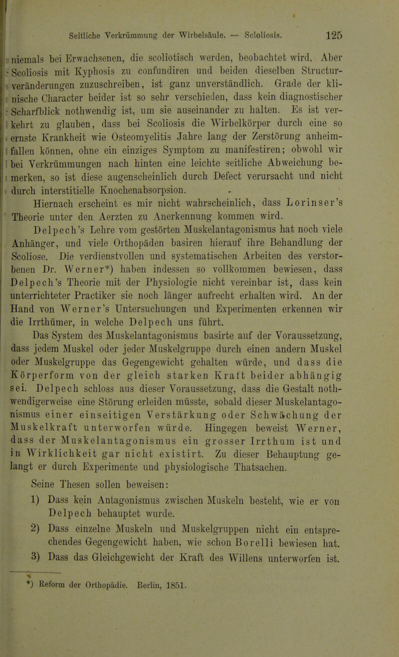 Seitliche Verkrümmung der Wirbel.süule. — Scloliosis. 125 i niemals bei Erwachsenen, die scoliotisch werden, beobachtet wird. Aber >Scoliosis mit Kyphosis zu confundiren und beiden dieselben Structur- veränderungen zuzuschreiben, ist ganz unverständlich. Grade der kli- nische Character beider ist so sehr verschieden, dass kein diagnostischer - Scharfblick nothwendig ist, um sie auseinander zu halten. Es ist ver- kehrt zu glauben, dass bei Scoliosis die Wirbelkörper durch eine so ernste Krankheit wie Osteomyelitis Jahre lang der Zerstörung anheim- i fallen können, ohne ein einziges Symptom zu manifestiren; obwohl wir I bei Verkrümmungen nach hinten eine leichte seitliche Abweichung be- i merken, so ist diese augenscheinlich durch Defect verursacht und nicht durch interstitielle Knochenabsorpsion. Hiernach erscheint es mir nicht wahrscheinlich, dass Lorinser's Theorie unter den Aerzten zu Anerkennung kommen wird. Delpech's Lehre vom gestörten Muskelantagonismus hat noch viele Anhänger, und viele Orthopäden basiren hierauf ihre Behandlung der Scoliose. Die verdienstvollen und systematischen Arbeiten des verstor- benen Dr. Werner*) haben indessen so vollkommen bewiesen, dass Delpech's Theorie mit der Physiologie nicht vereinbar ist, dass kein unterrichteter Practiker sie noch länger aufrecht erhalten wird. An der Hand von Werner's Untersuchungen und Experimenten erkennen wir die Irrthümer, in welche Delpech uns führt. Das System des Muskelantagonismus basirte auf der Voraussetzung, dass jedem Muskel oder jeder Muskelgruppe durch einen andern Muskel oder Muskelgruppe das Gegengewicht gehalten würde, und dass die Körperform von der gleich starken Kraft beider abhängig sei. Delpech schloss aus dieser Voraussetzung, dass die Gestalt not- wendigerweise eine Störung erleiden müsste, sobald dieser Muskelantago- nismus einer einseitigen Verstärkung oder Schwächung der Muskelkraft unterworfen würde. Hingegen beweist Werner, dass der Muskelantagonismus ein grosser Irrthum ist und in Wirklichkeit gar nicht existirt. Zu dieser Behauptung ge- langt er durch Experimente und physiologische Thatsachen. Seine Thesen sollen beweisen: 1) Dass kein Antagonismus zwischen Muskeln besteht, wie er von Delpech behauptet wurde. 2) Dass einzelne Muskeln und Muskelgruppen nicht ein entspre- chendes Gegengewicht haben, wie schon Bore 11 i bewiesen hat. 3) Dass das Gleichgewicht der Kraft des Willens unterworfen ist. *) Reform der Orthopädie. Berlin, 1851.