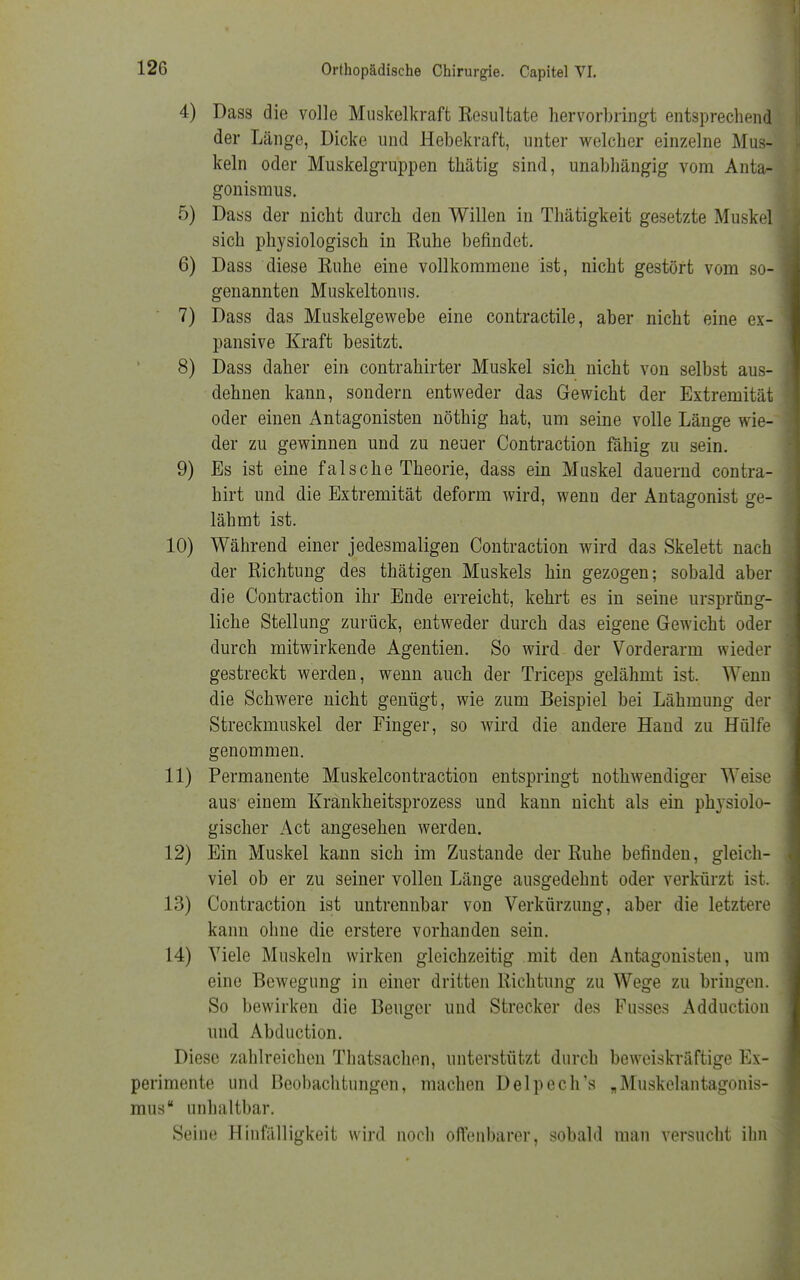 4) Dass die volle Muskelkraft Resultate hervorbringt entsprechend der Länge, Dicke und Hebekraft, unter welcher einzelne Mus- keln oder Muskelgruppen thätig sind, unabhängig vom Anta- gonismus. 5) Dass der nicht durch den Willen in Thätigkeit gesetzte Muskel sich physiologisch in Ruhe befindet. 6) Dass diese Ruhe eine vollkommene ist, nicht gestört vom so- genannten Muskeltonus. 7) Dass das Muskelgewebe eine contractile, aber nicht eine ex- pansive Kraft besitzt. 8) Dass daher ein contrahirter Muskel sich nicht von selbst aus- dehnen kann, sondern entweder das Gewicht der Extremität oder einen Antagonisten nöthig hat, um seine volle Länge wie- der zu gewinnen und zu neuer Contraction fähig zu sein. 9) Es ist eine falsche Theorie, dass ein Muskel dauernd contra- hirt und die Extremität deform wird, wenu der Antagonist ge- lähmt ist. 10) Während einer jedesmaligen Contraction wird das Skelett nach der Richtung des thätigen Muskels hin gezogen; sobald aber die Contraction ihr Ende erreicht, kehrt es in seine ursprüng- liche Stellung zurück, entweder durch das eigene Gewicht oder durch mitwirkende Agentien. So wird der Vorderarm wieder gestreckt werden, wenn auch der Triceps gelähmt ist. Wenn die Schwere nicht genügt, wie zum Beispiel bei Lähmung der Streckmuskel der Finger, so wird die andere Hand zu Hülfe genommen. 11) Permanente Muskelcontraction entspringt nothwendiger Weise aus einem Krankheitsprozess und kann nicht als ein physiolo- gischer Act angesehen werden. 12) Ein Muskel kann sich im Zustande der Ruhe befinden, gleich- viel ob er zu seiner vollen Länge ausgedehnt oder verkürzt ist. 13) Contraction ist untrennbar von Verkürzung, aber die letztere kann ohne die erstere vorhanden sein. 14) Viele Muskeln wirken gleichzeitig mit den Antagonisten, um eine Bewegung in einer dritten Richtung zu Wege zu bringen. So bewirken die Beuger und Strecker des Pusses Adduction und Abduction. Diese zahlreichen Thatsachen, unterstützt durch beweiskräftige Ex- perimente und Beobachtungen, machen Delpech's „Muskelantagonis- mus  unhaltbar. Seine Hinfälligkeit wird noch offenbarer, sobald man versucht ihn