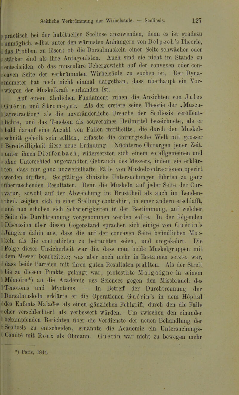 >practisch bei der habituellen Scoliose anzuwenden, denn es ist gradezu unmöglich, selbst unter den wärmsten Anhängern von Delpech's Theorie, das Problem zu lösen: ob die Dorsalmuskeln einer Seite schwächer oder stärker sind als ihre Antagonisten. Auch sind sie nicht im Stande zu entscheiden, ob das musculäre Uebergewicht auf der convexen oder con- caven Seite der verkrümmten Wirbelsäule zu suchen ist. Der Dyna- mometer hat noch nicht einmal dargethan, dass überhaupt ein Vor- liegen der Muskelkraft vorhanden ist. Auf einem ähnlichen Fundament ruhen die Ansichten von Jules Guerin und Stromeyer. Als der erstere seine Theorie der „Muscu- larretraction als die unveränderliche Ursache der Scoliosis veröffent- lichte, und das Tenotom als souveraines Heilmittel bezeichnete, als er bald darauf eine Anzahl von Fällen mittheilte, die durch den Muskel- ■ schnitt geheilt sein sollten, erfasste die chirurgische Welt mit grosser Bereitwilligkeit diese neue Erfindung. Nüchterne Chirurgen jener Zeit, i unter ihnen Dieffenbach, widersetzten sich einem so allgemeinen und ohne Unterschied angewandten Gebrauch des Messers, indem sie erklär- ten, dass nur ganz unzweifelhafte Fälle von Muskelcontractionen operirt werden dürften. Sorgfältige klinische Untersuchungen führten zu ganz überraschenden Resultaten. Denn die Muskeln auf jeder Seite der Cur- watur, sowohl auf der Abweichung im Brusttheil als auch im Lenden- theil, zeigten sich in einer Stellung contrahirt, in einer andern erschlafft, und nun erhoben sich Schwierigkeiten in der Bestimmung, auf welcher Seite die Durchtrennung vorgenommen werden sollte. In der folgenden Discussion über diesen Gegenstand sprachen sich einige von Guerin's Jüngern dahin aus, dass die auf der concaven Seite befindlichen Mus- ikern als die contrahirten zu betrachten seien, und umgekehrt. Die {Folge dieser Unsicherheit war die, dass man beide Muskelgruppen mit dem Messer bearbeitete; was aber noch mehr in Erstaunen setzte, war, dass beide Parteien mit ihren guten Resultaten prahlten. Als der Streit b bis zu diesem Punkte gelangt war, protestirte Malgaigne in seinem ^Memoire*) an die Academie des Sciences gegen den Missbrauch des ITenotoms und Myotoms. — In Betreff der Durchtrennung der lDorsalmuskeln erklärte er die Operationen Guerin's in dem Höpital des Enfants MalacTes als einen gänzlichen Fehlgriff, durch den die Fälle eher verschlechtert als verbessert würden. Um zwischen den einander bekämpfenden Berichten über die Verdienste der neuen Behandlung der s Scoliosis zu entscheiden, ernannte die Academie ein Untersuchungs- Comite mit Roux als Obmann. Guerin war nicht zu bewegen mehr *) Paris, 1844.