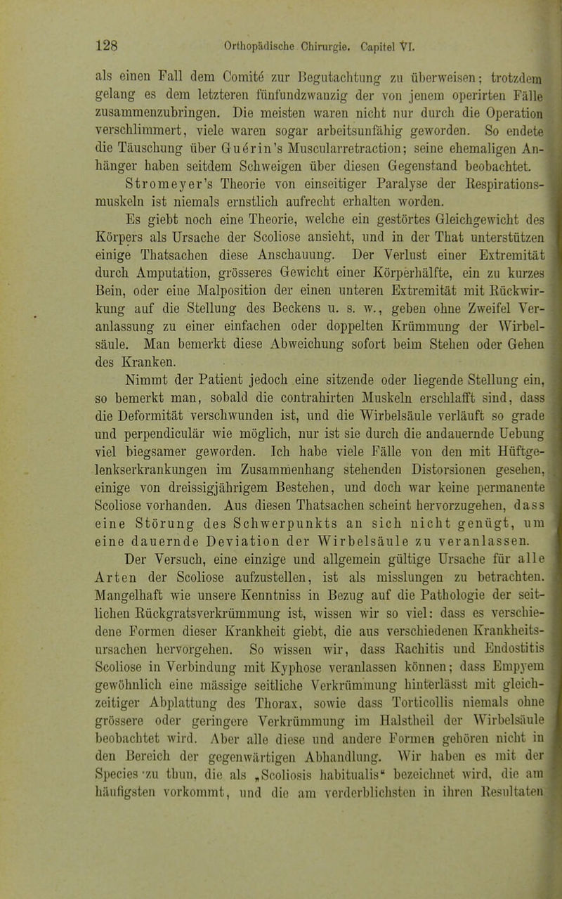 als einen Fall dem Comite' zur Begutachtung zu überweisen; trotzdem gelang es dem letzteren fünfundzwanzig der von jenem operirten Fälle zusammenzubringen. Die meisten waren nicht nur durch die Operation verschlimmert, viele waren sogar arbeitsunfähig geworden. So endete die Täuschung über Guörin's Muscularretraction; seine ehemaligen An- hänger haben seitdem Schweigen über diesen Gegenstand beobachtet. Stromeyer's Theorie von einseitiger Paralyse der Respirations- muskeln ist niemals ernstlich aufrecht erhalten worden. Es giebt noch eine Theorie, welche ein gestörtes Gleichgewicht des Körpers als Ursache der Scoliose ansieht, und in der That unterstützen einige Thatsachen diese Anschauung. Der Verlust einer Extremität durch Amputation, grösseres Gewicht einer Körperhälfte, ein zu kurzes Bein, oder eine Malposition der einen unteren Extremität mit Rückwir- kung auf die Stellung des Beckens u. s. w., geben ohne Zweifel Ver- anlassung zu einer einfachen oder doppelten Krümmung der Wirbel- säule. Man bemerkt diese Abweichung sofort beim Stehen oder Gehen des Kranken. Nimmt der Patient jedoch eine sitzende oder liegende Stellung ein, so bemerkt man, sobald die contrahirten Muskeln erschlafft sind, dass die Deformität verschwunden ist, und die Wirbelsäule verläuft so grade und perpendiculär wie möglich, nur ist sie durch die andauernde Uebun viel biegsamer geworden. Ich habe viele Fälle von den mit Hüftge lenkserkrankungen im Zusammenhang stehenden Distorsionen gesehen, einige von dreissigjährigem Bestehen, und doch war keine permanente Scoliose vorhanden, Aus diesen Thatsachen scheint hervorzugehen, dass eine Störung des Schwerpunkts an sich nicht genügt, um eine dauernde Deviation der Wirbelsäule zu veranlassen. Der Versuch, eine einzige und allgemein gültige Ursache für alle Arten der Scoliose aufzustellen, ist als misslungen zu betrachten. Mangelhaft wie unsere Kenntniss in Bezug auf die Pathologie der seit- lichen Rückgratsverkrümmung ist, wissen wir so viel: dass es verschie- dene Formen dieser Krankheit giebt, die aus verschiedenen Krankheits- ursachen hervorgehen. So wissen wir, dass Rachitis und Endostitis Scoliose in Verbindung mit Kyphose veranlassen können; dass Emp}rem gewöhnlich eine mässige seitliche Verkrümmung hinterlässt mit gleich- zeitiger Abplattung des Thorax, sowie dass Torticollis niemals ohne grössere oder geringere Verkrümmung im Halstheil der Wirbelsäule beobachtet wird. Aber alle diese und andere Formen gehören nicht in den Bereich der gegenwärtigen Abhandlung. Wir haben es mit der Species ZU tbun, die als „Scoliosis habitualis bezeichnet wird, die ai häufigsten vorkommt, und die am verderblichsten in ihren Resultate