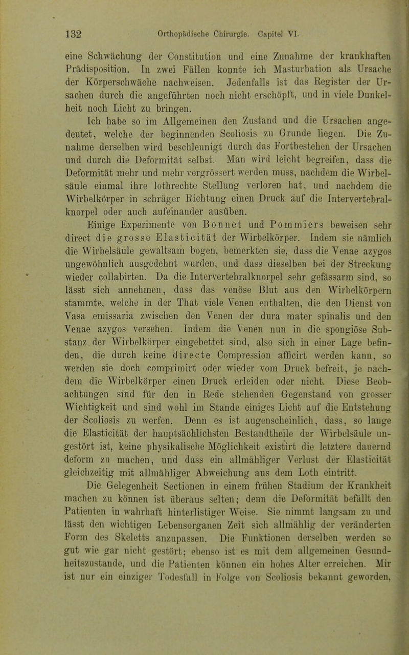 eine Schwächung der Constitution und eine Zunahme der krankhaften Prädisposition. In zwei Fällen konnte ich Masturbation als Ursache der Körperschwäche nachweisen. Jedenfalls ist das Register der Ur- sachen durch die angeführten noch nicht erschöpft, und in viele Dunkel- heit noch Licht zu bringen. Ich habe so im Allgemeinen den Zustand und die Ursachen ange- deutet, welche der beginnenden Scoliosis zu Grunde liegen. Die Zu- nahme derselben wird beschleunigt durch das Fortbestehen der Ursachen und durch die Deformität selbst. Man wird leicht begreifen, dass die Deformität mehr und mehr vergrössert werden muss, nachdem die Wirbel- säule einmal ihre lothrechte Stellung verloren hat, und nachdem die Wirbelkörper in schräger Richtung einen Druck auf die Intervertebral- knorpel oder auch aufeinander ausüben. Einige Experimente von Bonnet und Pommiers beweisen sehr direct die grosse Elasticität der Wirbelkörper. Indem sie nämlich die Wirbelsäule gewaltsam bogen, bemerkten sie, dass die Venae azygos ungewöhnlich ausgedehnt wurden, und dass dieselben bei der Streckung wieder collabirten. Da die Intervertebralknorpel sehr gefässarm sind, so lässt sich annehmen, dass das venöse Blut aus den Wirbelkörpern stammte, welche in der That viele Venen enthalten, die den Dienst von Vasa emissaria zwischen den Venen der dura mater spinalis und den Venae azvgos versehen. Indem die Venen nun in die spongiöse Sub- stanz der Wirbelkörper eingebettet sind, also sich in einer Lage befin- den, die durch keine directe Compression afficirt werden kann, so werden sie doch comprimirt oder wieder vom Druck befreit, je nach- dem die Wirbelkörper einen Druck erleiden oder nicht. Diese Beob- achtungen sind für den in Rede stehenden Gegenstand von grosser Wichtigkeit und sind wohl im Stände einiges Licht auf die Entstehung der Scoliosis zu werfen. Denn es ist augenscheinlich, dass, so lange die Elasticität der hauptsächlichsten Bestandtheile der Wirbelsäule un- gestört ist, keine physikalische Möglichkeit existirt die letztere dauernd deform zu machen, und dass ein allmähliger Verlust der Elasticität gleichzeitig mit allmähliger Abweichung aus dem Loth eintritt. Die Gelegenheit Sectionen in einem frühen Stadium der Krankheit machen zu können ist überaus selten; denn die Deformität befällt den Patienten in wahrhaft hinterlistiger Weise. Sie nimmt langsam zu und lässt den wichtigen Lebensorganen Zeit sich allmählig der veränderten Form des Skeletts anzupassen. Die Funktionen derselben werden so gut wie gar nicht gestört; ebenso ist es mit dem allgemeinen Gesund- heitszustande, und die Patienten können ein hohes Alter erreichen. Mir ist nur ein einziger Todesfall in Folge von Scoliosis bekannt geworden,