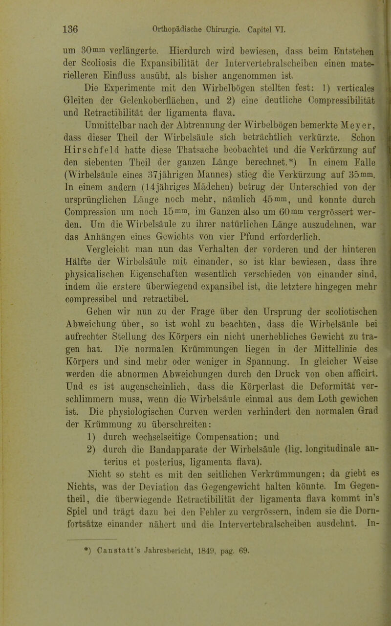 um 30mm verlängerte. Hierdurch wird bewiesen, dass beim Entstehen der Scoliosis die Expansibilität der Intervertebralscheiben einen mate- rielleren Einfluss ausübt, als bisher angenommen ist. Die Experimente mit den Wirbelbögen stellten fest: 1) verticales Gleiten der Gelenkoberflächen, und 2) eine deutliche Compressibilität und Retractibilität der ligamenta flava. Unmittelbar nach der Abtrennung der Wirbelbögen bemerkte Meyer, dass dieser Theil der Wirbelsäule sich beträchtlich verkürzte. Schon Hirschfeld hatte diese Thatsache beobachtet und die Verkürzung auf den siebenten Theil der ganzen Länge berechnet.*) In einem Falle (Wirbelsäule eines 37jährigen Mannes) stieg die Verkürzung auf 35mm. In einem andern (14jähriges Mädchen) betrug der Unterschied von der ursprünglichen Länge noch mehr, nämlich 45mm, und konnte durch Compression um noch 15 mm, im Ganzen also um 60 mm vergrössert wer- den. Um die Wirbelsäule zu ihrer natürlichen Länge auszudehnen, war das Anhängen eines Gewichts von vier Pfund erforderlich. Vergleicht man nun das Verhalten der vorderen und der hinteren Hälfte der Wirbelsäule mit einander, so ist klar bewiesen, dass ihre physicalischen Eigenschaften wesentlich verschieden von einander sind, indem die erstere überwiegend expansibel ist, die letztere hingegen mehr compressibel und retractibel. Gehen wir nun zu der Frage über den Ursprung der scoliotischen Abweichung über, so ist wohl zu beachten, dass die Wirbelsäule bei aufrechter Stellung des Körpers ein nicht unerhebliches Gewicht zu tra- gen hat. Die normalen Krümmungen liegen in der Mittellinie des Körpers und sind mehr oder weniger in Spannung. In gleicher Weise werden die abnormen Abweichungen durch den Druck von oben afficirt. Und es ist augenscheinlich, dass die Körperlast die Deformität ver- schlimmern muss, wenn die Wirbelsäule einmal aus dem Loth gewichen ist. Die physiologischen Curven werden verhindert den normalen Grad der Krümmung zu überschreiten: 1) durch wechselseitige Compensation; und 2) durch die Bandapparate der Wirbelsäule (lig. longitudinale an- terius et posterius, ligamenta flava). Nicht so steht es mit den seitlichen Verkrümmungen: da giebt es Nichts, was der Deviation das Gegengewicht halten könnte. Im Gegen- theil, die überwiegende Retractibilität der ligamenta flava kommt in's Spiel und trägt dazu bei den Fehler zu vergrössern, indem sie die Dorn- fortsätze einander nähert und die Intervertebralscheiben ausdehnt. In- *) Canstatt's Jahresbericht, 1840. pag. 69.
