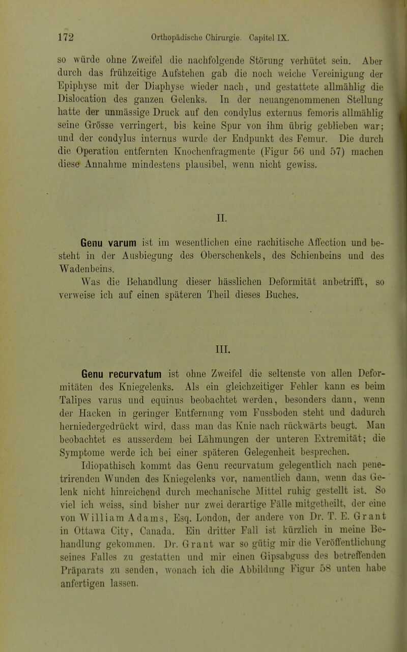 so würde ohne Zweifel die nachfolgende Störung verhütet sein. Aber durch das frühzeitige Aufstehen gab die noch weiche Vereiniguug der Epiphyse mit der Diaphyse wieder nach, und gestattete allmählig die Dislocation des ganzen Gelenks. In der neuangenommenen Stellung hatte der unmässige Druck auf den condylus externus femoris allmählig seine Grösse verringert, bis keine Spur von ihm übrig geblieben war; und der condylus internus wurde der Endpunkt des Femur. Die durch die Operation entfernten Knochenfragmente (Figur 56 und 57) machen diese Annahme mindestens plausibel, wenn nicht gewiss. II. Genu varum ist im wesentlichen eine rachitische Affection und be- steht in der Ausbiegung des Oberschenkels, des Schienbeins und des Wadenbeins. Was die Behandlung dieser hässlichen Deformität anbetrifft, so verweise ich auf einen späteren Theil dieses Buches. III. Genu recurvatum ist ohne Zweifel die seltenste von allen Defor- mitäten des Kniegelenks. Als ein gleichzeitiger Fehler kann es beim Talipes varus und equinus beobachtet werden, besonders dann, wenn der Hacken in geringer Entfernung vom Fussboden steht und dadurch herniedergedrückt wird, dass mau das Knie nach rückwärts beugt. Mau beobachtet es ausserdem bei Lähmungen der unteren Extremität; die Symptome werde ich bei einer späteren Gelegenheit besprechen. Idiopathisch kommt das Genu recurvatum gelegentlich nach pene- trirenden Wunden des Kniegelenks vor, namentlich dann, wenn das Ge- lenk nicht hinreichend durch mechanische Mittel ruhig gestellt ist. So viel ich weiss, sind bisher nur zwei derartige Fälle rnitgetheilt, der eine von William Adams, Esq. London, der andere von Dr. T. E. Grant in Ottawa City, Canada. Ein dritter Fall ist kürzlich in meine Be- handlung gekommen. Dr. Grant war so gütig mir die Veröffentlichung seines Falles zu gestatten und mir einen Gipsabguss des betreffenden Präparats zu senden, wonach ich die Abbildung Figur 58 unten habe anfertigen lassen.