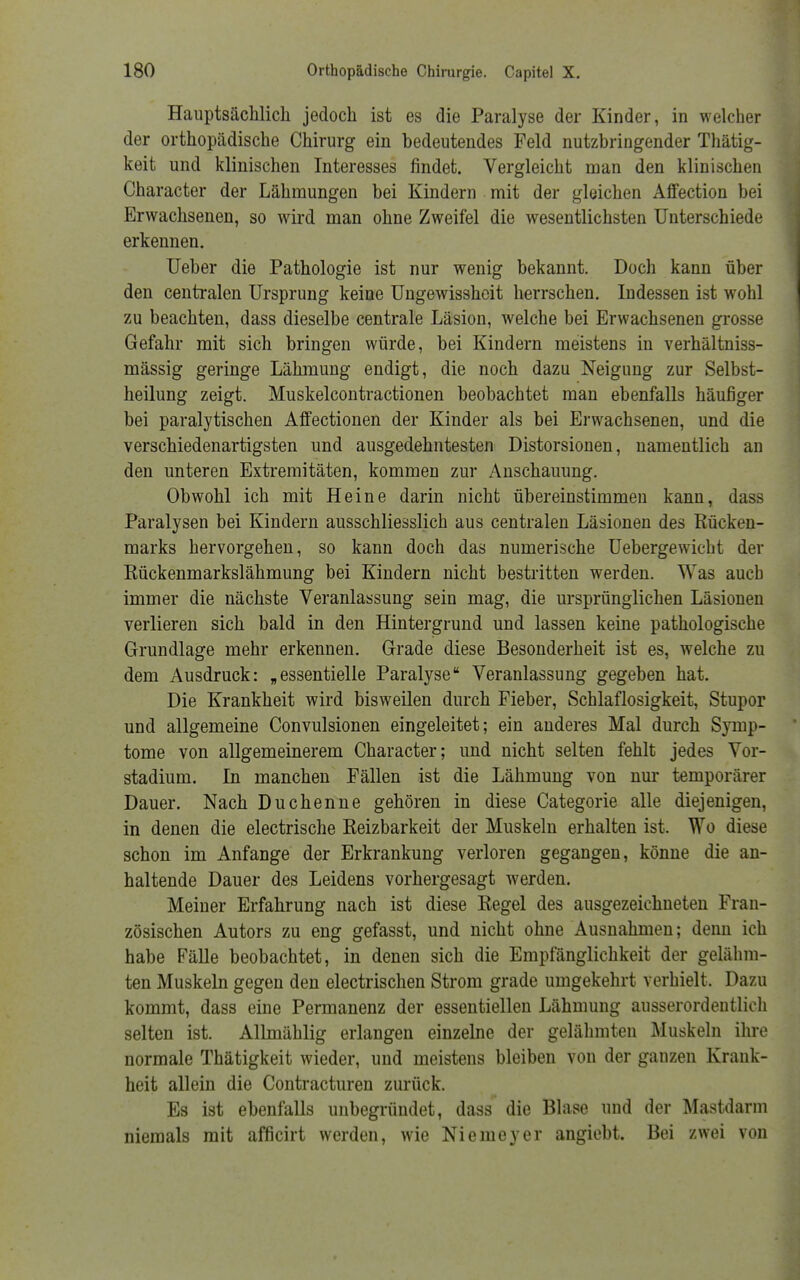 Hauptsächlich jedoch ist es die Paralyse der Kinder, in welcher der orthopädische Chirurg ein bedeutendes Feld nutzbringender Thätig- keit und klinischen Interesses findet. Vergleicht man den klinischen Character der Lähmungen bei Kindern mit der gleichen Affection bei Erwachsenen, so wird man ohne Zweifel die wesentlichsten Unterschiede erkennen. Ueber die Pathologie ist nur wenig bekannt. Doch kann über den centralen Ursprung keine Ungewisshcit herrschen. Indessen ist wohl zu beachten, dass dieselbe centrale Läsion, welche bei Erwachsenen grosse Gefahr mit sich bringen würde, bei Kindern meistens in verhältniss- mässig geringe Lähmung endigt, die noch dazu Neigung zur Selbst- heilung zeigt. Muskelcontractionen beobachtet man ebenfalls häufiger bei paralytischen Affectionen der Kinder als bei Erwachsenen, und die verschiedenartigsten und ausgedehntesten Distorsionen, namentlich an den unteren Extremitäten, kommen zur Anschauung. Obwohl ich mit Heine darin nicht übereinstimmen kann, dass Paralysen bei Kindern ausschliesslich aus centralen Läsionen des Rücken- marks hervorgehen, so kann doch das numerische Uebergewicht der Rückenmarkslähmung bei Kindern nicht bestritten werden. Was aucb immer die nächste Veranlassung sein mag, die ursprünglichen Läsionen verlieren sich bald in den Hintergrund und lassen keine pathologische Grundlage mehr erkennen. Grade diese Besonderheit ist es, welche zu dem Ausdruck: „essentielle Paralyse Veranlassung gegeben hat. Die Krankheit wird bisweilen durch Fieber, Schlaflosigkeit, Stupor und allgemeine Convulsionen eingeleitet; ein anderes Mal durch Symp- tome von allgemeinerem Character; und nicht selten fehlt jedes Vor- stadium. In manchen Fällen ist die Lähmung von nur temporärer Dauer. Nach Duchenne gehören in diese Categorie alle diejenigen, in denen die electrische Reizbarkeit der Muskeln erhalten ist. Wo diese schon im Anfange der Erkrankung verloren gegangen, könne die an- haltende Dauer des Leidens vorhergesagt werden. Meiner Erfahrung nach ist diese Regel des ausgezeichneten Fran- zösischen Autors zu eng gefasst, und nicht ohne Ausnahmen; denn ich habe Fälle beobachtet, in denen sich die Empfänglichkeit der gelähm- ten Muskeln gegen den electrischen Strom grade umgekehrt verhielt. Dazu kommt, dass eine Permanenz der essentiellen Lähmung ausserordentlich selten ist. Allmählig erlangen einzelne der gelähmten Muskeln ihre normale Thätigkeit wieder, und meistens bleiben von der ganzen Krank- heit allein die Contracturen zurück. Es ist ebenfalls unbegründet, dass die Blase und der Mastdarm niemals mit afficirt werden, wie Niemeyer angiebt. Bei zwei von