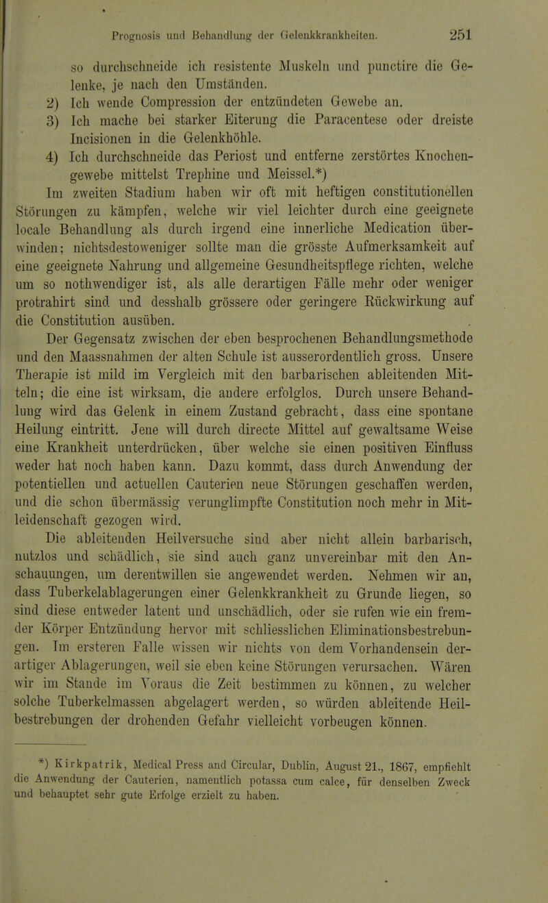 so durchschneide ich resistente Muskeln und punctire die Ge- lenke, je nach den Umständen. 2) Ich wende Compression der entzündeten Gewebe an. 3) Ich mache bei starker Eiterung die Paracentese oder dreiste Incisionen in die Gelenkhöhle. 4) Ich durchschneide das Periost und entferne zerstörtes Knochen- gewebe mittelst Trephine und Meissel.*) Im zweiten Stadium haben wir oft mit heftigen constitutionellen Störungen zu kämpfen, welche wir viel leichter durch eine geeignete locale Behandlung als durch irgend eine innerliche Medication über- winden; nichtsdestoweniger sollte man die grösste Aufmerksamkeit auf eine geeignete Nahrung und allgemeine Gesundheitspflege richten, welche um so notwendiger ist, als alle derartigen Fälle mehr oder weniger protrahirt sind und desshalb grössere oder geringere Rückwirkung auf die Constitution ausüben. Der Gegensatz zwischen der eben besprochenen Behandlungsmethode und den Maassnahmen der alten Schule ist ausserordentlich gross. Unsere Therapie ist mild im Vergleich mit den barbarischen ableitenden Mit- teln; die eine ist wirksam, die andere erfolglos. Durch unsere Behand- lung wird das Gelenk in einem Zustand gebracht, dass eine spontane Heilung eintritt. Jene will durch directe Mittel auf gewaltsame Weise eine Krankheit unterdrücken, über welche sie einen positiven Einfluss weder hat noch haben kann. Dazu kommt, dass durch Anwendung der potentiellen und actuellen Cauterien neue Störungen geschaffen werden, und die schon übermässig verunglimpfte Constitution noch mehr in Mit- leidenschaft gezogen wird. Die ableitenden Heilversuche sind aber nicht allein barbarisch, nutzlos und schädlich, sie sind auch ganz unvereinbar mit den An- schauungen, um derentwillen sie angewendet werden. Nehmen wir an, dass Tuberkelablagerungen einer Gelenkkrankheit zu Grunde liegen, so sind diese entweder latent und unschädlich, oder sie rufen wie ein frem- der Körper Entzündung hervor mit schliesslichen Eliminationsbestrebun- gen. Im ersteren Falle wissen wir nichts von dem Vorhandensein der- artiger Ablagerungen, weil sie eben keine Störungen verursachen. Wären wir im Stande im Voraus die Zeit bestimmen zu können, zu welcher solche Tuberkelmassen abgelagert werden, so würden ableitende Heil- bcstrebungen der drohenden Gefahr vielleicht vorbeugen können. *) Kirkpatrik, Medical Press and Circular, Dublin, August 21., 1867, empfiehlt die Anwendung der Cauterien, namentlich potassa cum calce, für denselben Zweck und behauptet sehr gute Erfolge erzielt zu haben.