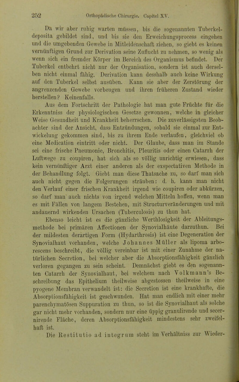 Dil wir aber ruhig warten müssen, bis die sogenannten Tuberkel- deposita gebildet sind, und bis sie den Erweichungsprocess eingehen und die umgebenden Gewebe in Mitleidenschaft ziehen, so giebt es keinen vernünftigen Grund zur Derivation seine Zuflucht zu nehmen, so wenig als wenn sich ein fremder Körper im Bereich des Organismus befindet. Der Tuberkel entbehrt nicht nur der Organisation, sondern ist auch dersel- ben nicht einmal fähig. Derivation kann desshalb auch keine Wirkung auf den Tuberkel selbst ausüben. Kann sie aber der Zerstörung der angrenzenden Gewebe vorbeugen und ihren früheren Zustand wieder herstellen? Keinenfalls. Aus dem Fortschritt der Pathologie hat man gute Früchte für die Erkenntniss der physiologischen Gesetze gewonnen, welche in gleicher Weise Gesundheit und Krankheit beherrschen. Die zuverlässigsten Beob- achter sind der Ansicht, dass Entzündungen, sobald sie einmal zur Ent- wicklung gekommen sind, bis zu ihrem Ende verlaufen, gleichviel ob eine Medication eintritt oder nicht. Der Glaube, dass man im Stande sei eine frische Pneumonie, Bronchitis, Pleuritis oder einen Catarrh der Luftwege zu coupiren, hat sich als so völlig unrichtig erwiesen, dass kein vernünftiger Arzt einer anderen als der exspectativen Methode in der Behandlung folgt. Giebt man diese Thatsache zu, so darf man sich auch nicht gegen die Folgerungen sträuben: d. h. kann man nicht den Verlauf einer frischen Krankheit irgend wie coupiren oder abkürzen, so darf man auch nichts von irgend welchen Mitteln hoffen, wenn man es mit Fällen von langem Bestehen, mit Structurveränderungen und mit andauernd wirkenden Ursachen (Tuberculosis) zu thun hat. Ebenso leicht ist es die gänzliche Werthlosigkeit der Ableitungs- methode bei primären Affectionen der Synovialhäute darzuthun. Bei der mildesten derartigen Form (Hydarthrosis) ist eine Degeneration der Synovialhaut vorhanden, welche Johannes Müller als lipoma arbo- rescens beschreibt, die völlig vereinbar ist mit einer Zunahme der na- türlichen Secretion, bei welcher aber die Absorptionsfähigkeit gänzlich verloren gegangen zu sein scheint. Demnächst giebt es den sogenann- ten Catarrh der Synovialhaut, bei welchem nach Volkmann's Be- schreibung das Epithelium theilweise abgestossen theilweise in eine pyogene Membran verwandelt ist: die Secretion ist eine krankhafte, die Absorptionsfähigkeit ist geschwunden. Hat man endlich mit einer mehr parenchymatösen Suppuration zu thun, so ist die Synovialhaut als solche gar nicht mehr vorhanden, sondern nur eine üppig granulirende und secer- nirende Fläche, deren Absorptionsfähigkeit mindestens sehr zweifel- haft ist. Die Restitutio ad integrum steht im Verhältniss zur Wieder-