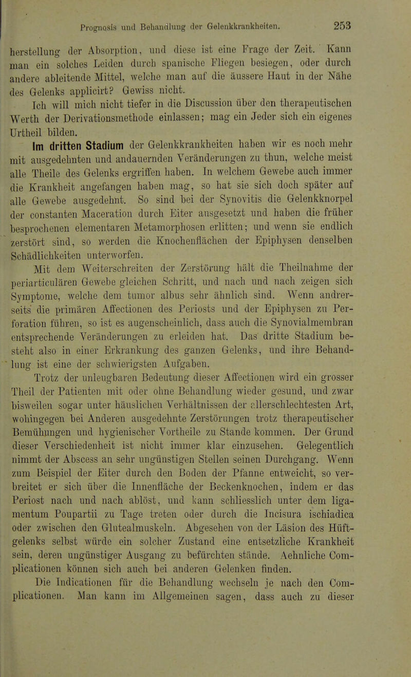 herstellung der Absorption, und diese ist eine Frage der Zeit. Kann man ein solches Leiden durch spanische Fliegen besiegen, oder durch andere ableitende Mittel, welche man auf die äussere Haut in der Nähe des Gelenks applicirt? Gewiss nicht. Ich will mich nicht tiefer in die Discussion über den therapeutischen Werth der Derivationsmethode einlassen; mag ein Jeder sich ein eigenes Urtheil bilden. Im dritten Stadium der Gelenkkrankheiten haben wir es noch mehr mit ausgedehnten und andauernden Veränderungen zu thun, welche meist alle Theile des Gelenks ergriffen haben. In welchem Gewebe auch immer die Krankheit angefangen haben mag, so hat sie sich doch später auf alle Gewebe ausgedehnt. So sind bei der Synovitis die Gelenkknorpel der constanten Maceration durch Eiter ausgesetzt und haben die früher besprochenen elementaren Metamorphosen erlitten; und wenn sie endlich zerstört sind, so werden die Knochenflächen der Epiphysen denselben Schädlichkeiten unterworfen. Mit dem Weiterschreiten der Zerstörung hält die Theilnahme der periarticulären Gewebe gleichen Schritt, und nach und nach zeigen sich Symptome, welche dem tumor albus sehr ähnlich sind. Wenn andrer- seits die primären Affectionen des Periosts und der Epiphysen zu Per- foration führen, so ist es augenscheinlich, dass auch die Synovialmembran entsprechende Veränderungen zu erleiden hat. Das dritte Stadium be- steht also in einer Erkrankung des ganzen Gelenks, und ihre Behand- lung ist eine der schwierigsten Aufgaben. Trotz der unleugbaren Bedeutung dieser Affectionen wird ein grosser Theil der Patienten mit oder ohne Behandlung wieder gesund, und zwar bisweilen sogar unter häuslichen Verhältnissen der dlerschlechtesten Art, wohingegen bei Anderen ausgedehnte Zerstörungen trotz therapeutischer Bemühungen und hygienischer Vortheile zu Stande kommen. Der Grund dieser Verschiedenheit ist nicht immer klar einzusehen. Gelegentlich nimmt der Abscess an sehr ungünstigen Stellen seinen Durchgang. Wenn zum Beispiel der Eiter durch den Boden der Pfanne entweicht, so ver- breitet er sich über die Innenfläche der Beckenknochen, indem er das Periost nach und nach ablöst, und kann schliesslich unter dem liga- mentum Poupartii zu Tage treten oder durch die Incisura ischiadica oder zwischen den Glutealmuskeln. Abgesehen von der Läsion des Hüft- gelenks selbst würde ein solcher Zustand eine entsetzliche Krankheit sein, deren ungünstiger Ausgang zu befürchten stände. Aehnliche Com- plicationen können sich auch bei anderen Gelenken finden. Die Indicationen für die Behandlung wechseln je nach den Com- plicationen. Man kann im Allgemeinen sagen, dass auch zu dieser