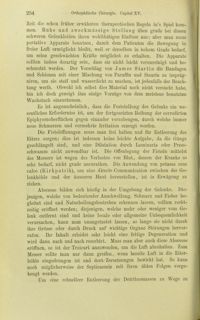 Zeit die schon früher erwähnten therapeutischen Regeln in's Spiel kom- men. Ruhe und zweckmässige Stellung üben grade bei diesen schweren Gelenkleiden ihren wohlthätigen Binflusfl aus; aber man mußB portative Apparate benutzen, damit dem Patienten die Bewegung in freier Luft ermöglicht bleibt, weil er derselben in hohem Grade bedarf, um seine geschwächten Kräfte möglichst zu erhalten. Die Apparate sollten indess derartig sein, dass sie nicht leicht verunreinigt und be- schmutzt werden. Der Vorschlag von James Startin die Bandagen und Schienen mit einer Mischung von Paraffin und Stearin zu impräg- niren, um sie steif und wasserdicht zu machen, ist jedenfalls der Beach- tung werth. Obwohl ich selbst dies Material noch nicht versucht habe, bin ich doch geneigt ihm einige Vorzüge von dem meistens benutzten Wachstuch einzuräumen. Es ist augenscheinlich, dass die Feststellung des Gelenks ein we- sentliches Erforderniss ist, um der fortgesetzten Reibung der corrodirten Epiphysenoberflächen gegen einander vorzubeugen, durch welche immer neue Schmerzen und vermehrte Irritation erzeugt werden. Die Fistelöffnungen muss man frei halten und für Entleerung des Eiters sorgen; dies ist indessen keine leichte Aufgabe, da die Gänge geschlängelt sind, und eine Dilatation durch Laminaria oder Press- schwamm nicht anwendbar ist. Die Offenlegung der Fisteln mittelst des Messers ist wegen des Verlustes- von Blut, dessen der Kranke so sehr bedarf, nicht grade anzurathen. Die Anwendung von potassa cum calce (Kirkpatrik), um eine directe Communication zwischen der Ge- lenkhöhle und der äusseren Haut herzustellen, ist in Erwägung zu ziehen. • Abscesse bilden sich häufig in der Umgebung der Gelenke. Die- jenigen, welche von bedeutender Anschwellung, Schmerz und Fieber be- gleitet sind und Naturheilungsbestreben erkennen lassen, sollten recht- zeitig eröffnet werden; diejenigen, welche mehr oder weniger vom Ge- lenk entfernt sind und keine locale oder allgemeine Unbequemlichkeit verursachen, kann man unangetastet lassen, so lange sie nicht durch ihre Grösse oder durch Druck auf wichtige Organe Störungen hervor- rufen. Ihr Inhalt erleidet sehr leicht eine fettige Degeneration und wird dann nach und nach resorbirt. Muss man aber auch diese Abscesse eröffnen, so ist der Troicart anzuwenden, um die Luft abzuhalten. Zum Messer sollte man nur dann greifen, wenn bereits Luft in die Eiter- höhle eingedrungen ist und dort Zersetzungen bewirkt hat. So kann noch möglicherweise der Septicaemie mit ihren üblen Folgen vorge- beugt werden. Um eine schnellere Entleerung der Detritusmassen zu Wege zu