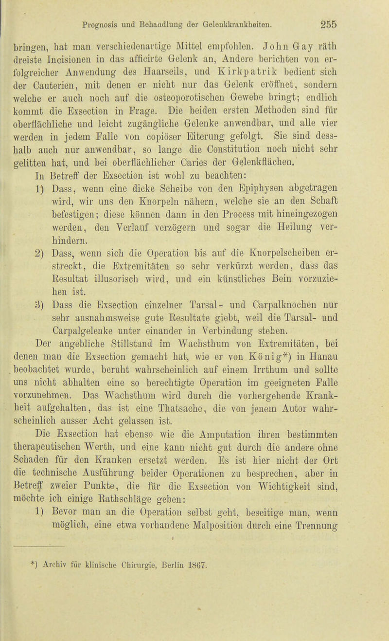 bringen, hat man verschiedenartige Mittel empfohlen. John Gay räth dreiste Incisionen in das afficirte Gelenk an, Andere berichten von er- folgreicher Anwendung des Haarseils, und Kirkpatrik bedient sich der Cauterien, mit denen er nicht nur das Gelenk eröffnet, sondern welche er auch noch auf die osteoporotischen Gewebe bringt; endlich kommt die Exsection in Frage. Die beiden ersten Methoden sind für oberflächliche und leicht zugängliche Gelenke anwendbar, und alle vier werden in jedem Falle von copiöser Eiterung gefolgt. Sie sind dess- halb auch nur anwendbar, so lange die Constitution noch nicht sehr gelitten hat, und bei oberflächlicher Caries der Gelenkflächen. In Betreff der Exsection ist wohl zu beachten: 1) Dass, wenn eine dicke Scheibe von den Epiphysen abgetragen wird, wir uns den Knorpeln nähern, welche sie an den Schaft befestigen; diese können dann in den Process mit hineingezogen werden, den Verlauf verzögern und sogar die Heilung ver- hindern. 2) Dass, wenn sich die Operation bis auf die Kuorpelscheiben er- streckt, die Extremitäten so sehr verkürzt werden, dass das Resultat illusorisch wird, und ein künstliches Bein vorzuzie- hen ist. 3) Dass die Exsection einzelner Tarsal- und Carpalknochen nur sehr ausnahmsweise gute Resultate giebt, weil die Tarsal- und Carpalgelenke unter einander in Verbindung stehen. Der angebliche Stillstand im Wachsthum von Extremitäten, bei denen man die Exsection gemacht hat, wie er von König*) in Hanau beobachtet wurde, beruht wahrscheinlich auf einem Irrthum und sollte uns nicht abhalten eine so berechtigte Operation im geeigneten Falle vorzunehmen. Das Wachsthum wird durch die vorhergehende Krank- heit aufgehalten, das ist eine Thatsache, die von jenem Autor wahr- scheinlich ausser Acht gelassen ist. Die Exsection hat ebenso wie die Amputation ihren bestimmten therapeutischen Werth, und eine kann nicht gut durch die andere ohne Schaden für den Kranken ersetzt werden. Es ist hier nicht der Ort die technische Ausführung beider Operationen zu besprechen, aber in Betreff zweier Punkte, die für die Exsection von Wichtigkeit sind, möchte ich einige Rathschläge geben: 1) Bevor man an die Operation selbst geht, beseitige man, wenn möglich, eine etwa vorhandene Malposition durch eine Trennung *) Archiv für klinische Chirurgie, Berlin 1867.