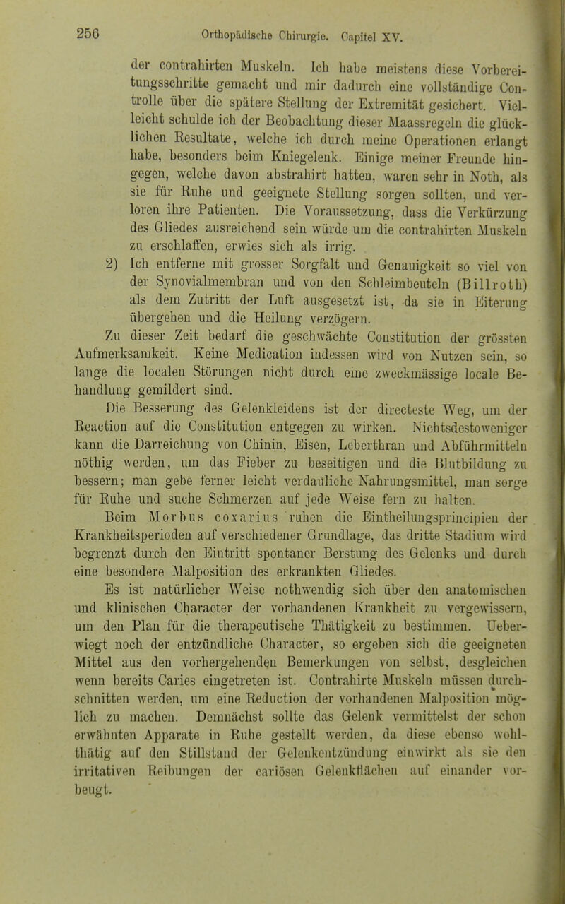 der contrahirten Muskeln. Ich habe meistens diese Vorberei- tungsschritte gemacht und mir dadurch eine vollständige Con- trolle über die spätere Stellung der Extremität gesichert. Viel- leicht schulde ich der Beobachtung dieser Maassregeln die glück- lichen Resultate, welche ich durch meine Operationen erlangt habe, besonders beim Kniegelenk. Einige meiner Freunde hin- gegen, welche davon abstrahirt hatten, waren sehr in Noth, als sie für Ruhe und geeignete Stellung sorgen sollten, und ver- loren ihre Patienten. Die Voraussetzung, dass die Verkürzung des Gliedes ausreichend sein würde um die contrahirten Muskeln zu erschlaffen, erwies sich als irrig. 2) Ich entferne mit grosser Sorgfalt und Genauigkeit so viel von der Synovialmembran und von den Schleimbeuteln (Billroth) als dem Zutritt der Luft ausgesetzt ist, da sie in Eiterimg übergehen und die Heilung verzögern. Zu dieser Zeit bedarf die geschwächte Constitution der grössten Aufmerksamkeit. Keine Medication indessen wird von Nutzen sein, so lange die localen Störungen nicht durch eine zweckmässige locale Be- handlung gemildert sind. Die Besserung des Gelenkleidens ist der directeste Weg, um der Reaction auf die Constitution entgegen zu wirken. Nichtsdestoweniger kann die Darreichung von Chinin, Eisen, Leberthran und Abführmitteln nöthig werden, um das Fieber zu beseitigen und die Blutbildung zu bessern; man gebe ferner leicht verdauliche Nahrungsmittel, man sorge für Ruhe und suche Schmerzen auf jede Weise fern zu halten. Beim Morbus coxarius ruhen die Eintheilungsprincipien der Krankheitsperioden auf verschiedener Grundlage, das dritte Stadium wird begrenzt durch den Eintritt spontaner Berstung des Gelenks und durch eine besondere Malposition des erkrankten Gliedes. Es ist natürlicher Weise nothwendig sich über den anatomischen und klinischen Character der vorhandenen Krankheit zu vergewissern, um den Plan für die therapeutische Thätigkeit zu bestimmen. Ueber- wiegt noch der entzündliche Character, so ergeben sich die geeigneten Mittel aus den vorhergehenden Bemerkungen von selbst, desgleichen wenn bereits Caries eingetreten ist. Contrahirte Muskeln müssen durch- schnitten werden, um eine Reduction der vorhandenen Malposition mög- lich zu machen. Demnächst sollte das Gelenk vermittelst der schon erwähnten Apparate in Rube gestellt werden, da diese ebenso wohl- thätig auf den Stillstand der Gelenkentzündung einwirkt als sie den irritativen Reibungen der cariösen Gelenkflächen auf einander vor- beugt.